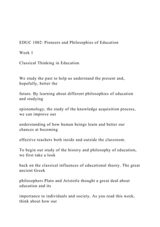 EDUC 1002: Pioneers and Philosophies of Education
Week 1
Classical Thinking in Education
We study the past to help us understand the present and,
hopefully, better the
future. By learning about different philosophies of education
and studying
epistemology, the study of the knowledge acquisition process,
we can improve our
understanding of how human beings learn and better our
chances at becoming
effective teachers both inside and outside the classroom.
To begin our study of the history and philosophy of education,
we first take a look
back on the classical influences of educational theory. The great
ancient Greek
philosophers Plato and Aristotle thought a great deal about
education and its
importance to individuals and society. As you read this week,
think about how our
 