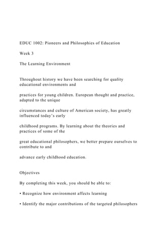 EDUC 1002: Pioneers and Philosophies of Education
Week 3
The Learning Environment
Throughout history we have been searching for quality
educational environments and
practices for young children. European thought and practice,
adapted to the unique
circumstances and culture of American society, has greatly
influenced today’s early
childhood programs. By learning about the theories and
practices of some of the
great educational philosophers, we better prepare ourselves to
contribute to and
advance early childhood education.
Objectives
By completing this week, you should be able to:
• Recognize how environment affects learning
• Identify the major contributions of the targeted philosophers
 
