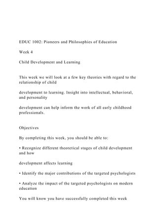 EDUC 1002: Pioneers and Philosophies of Education
Week 4
Child Development and Learning
This week we will look at a few key theories with regard to the
relationship of child
development to learning. Insight into intellectual, behavioral,
and personality
development can help inform the work of all early childhood
professionals.
Objectives
By completing this week, you should be able to:
• Recognize different theoretical stages of child development
and how
development affects learning
• Identify the major contributions of the targeted psychologists
• Analyze the impact of the targeted psychologists on modern
education
You will know you have successfully completed this week
 