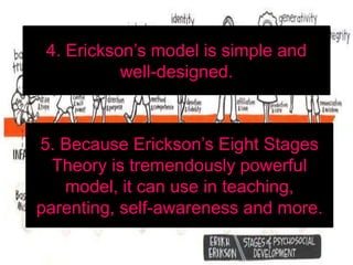 4. Erickson’s model is simple and
well-designed.
5. Because Erickson’s Eight Stages
Theory is tremendously powerful
model, it can use in teaching,
parenting, self-awareness and more.
 