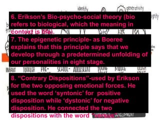 6. Erikson’s Bio-psycho-social theory (bio
refers to biological, which the meaning in
context is life).
7. The epigenetic principle- as Boeree
explains that this principle says that we
develop through a predetermined unfolding of
our personalities in eight stage.
8. “Contrary Dispositions”-used by Erikson
for the two opposing emotional forces. He
used the word ‘syntonic’ for positive
disposition while ‘dystonic’ for negative
disposition. He connected the two
dispositions with the word “versus”.
 