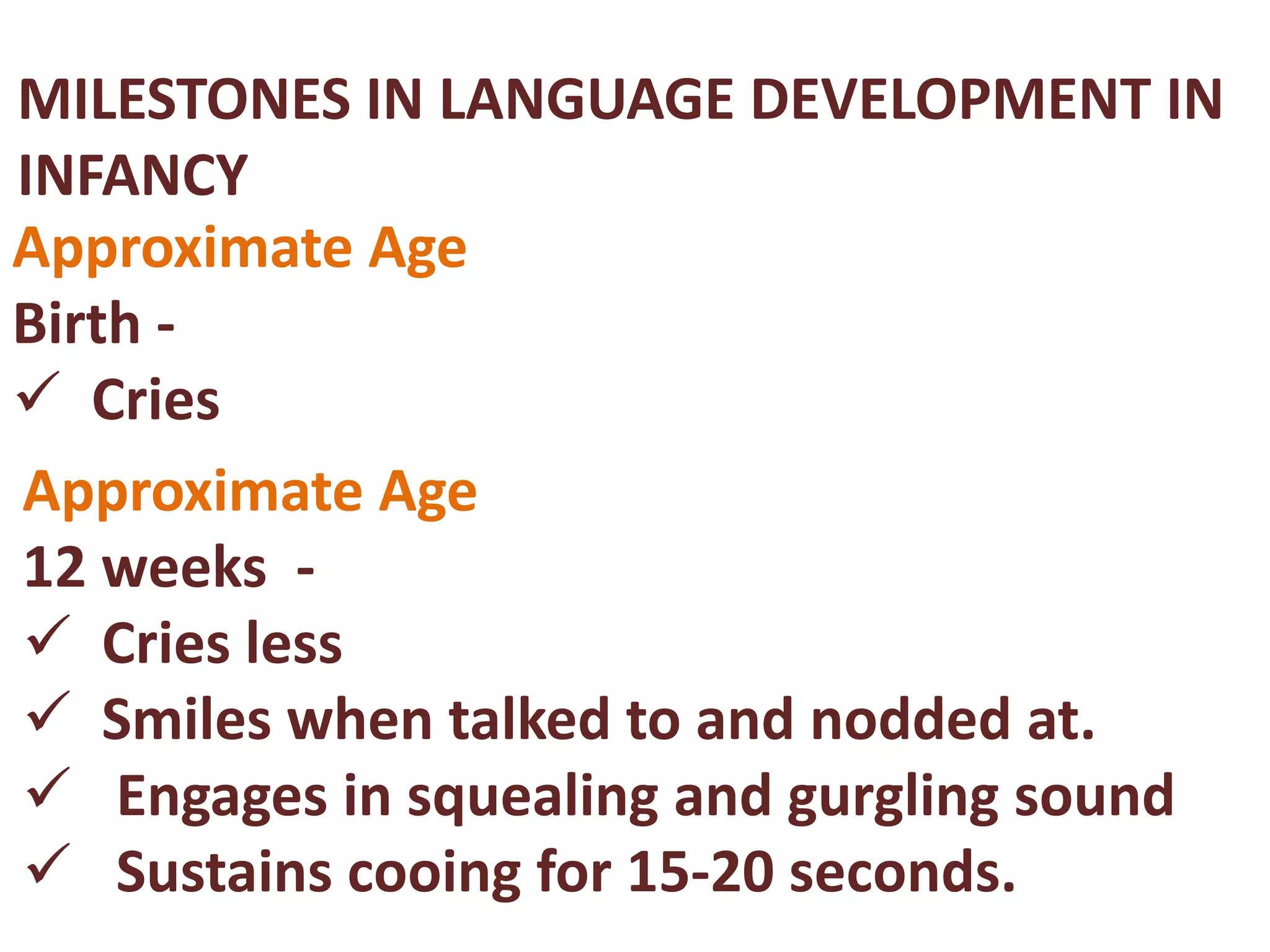 MILESTONES IN LANGUAGE DEVELOPMENT IN 
INFANCY 
Approximate Age 
Birth - 
 Cries 
Approximate Age 
12 weeks - 
 Cries less 
 Smiles when talked to and nodded at. 
 Engages in squealing and gurgling sound 
 Sustains cooing for 15-20 seconds. 
 