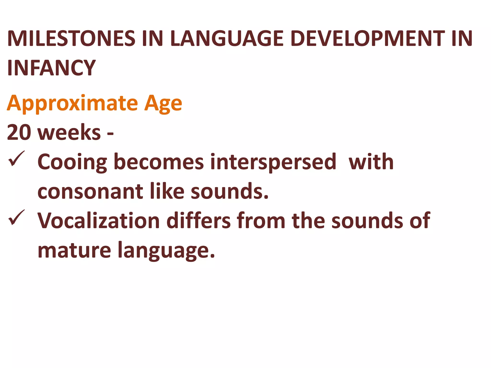 MILESTONES IN LANGUAGE DEVELOPMENT IN 
INFANCY 
Approximate Age 
20 weeks - 
 Cooing becomes interspersed with 
consonant like sounds. 
 Vocalization differs from the sounds of 
mature language. 
 