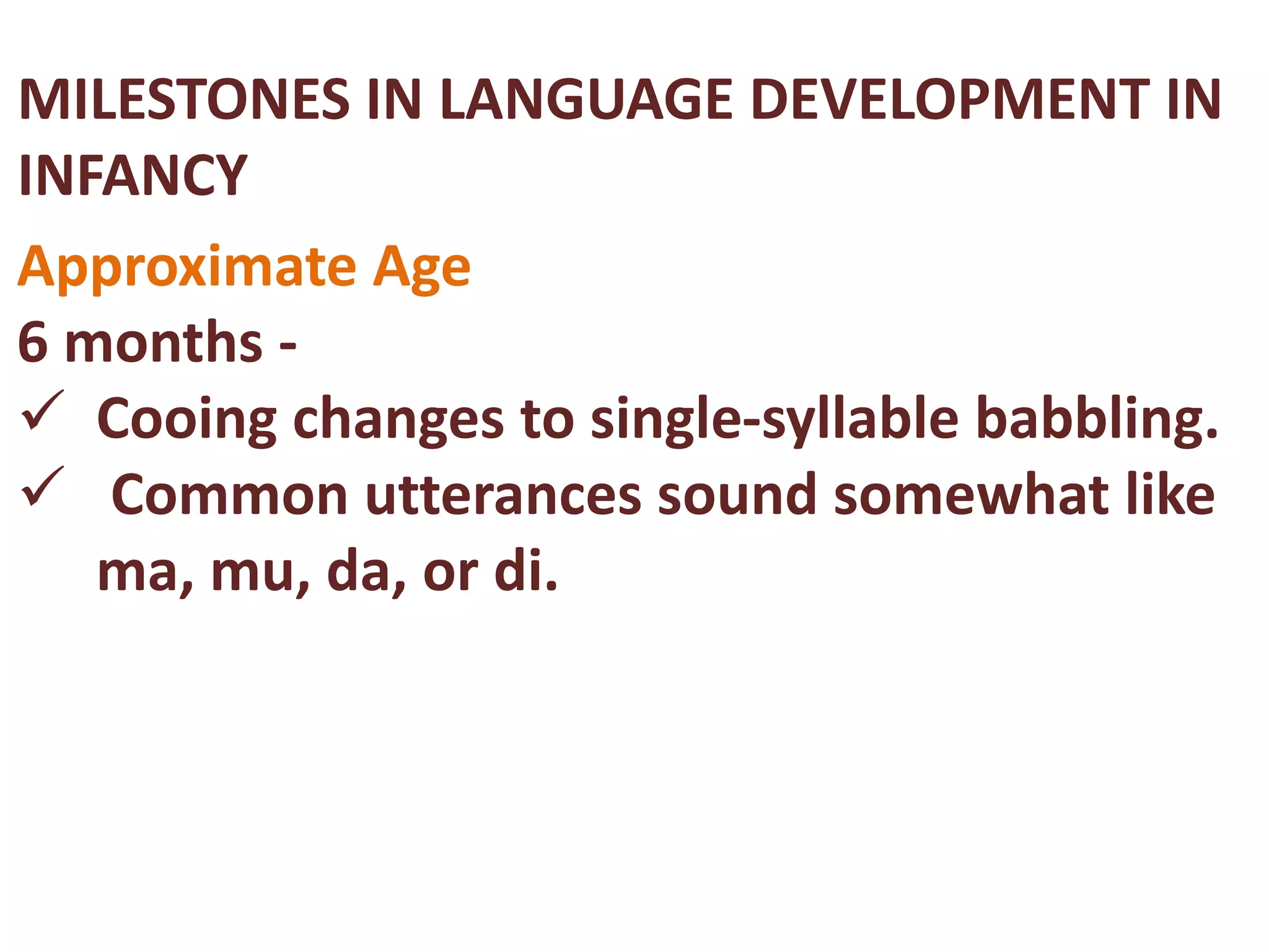 MILESTONES IN LANGUAGE DEVELOPMENT IN 
INFANCY 
Approximate Age 
6 months - 
 Cooing changes to single-syllable babbling. 
 Common utterances sound somewhat like 
ma, mu, da, or di. 
 