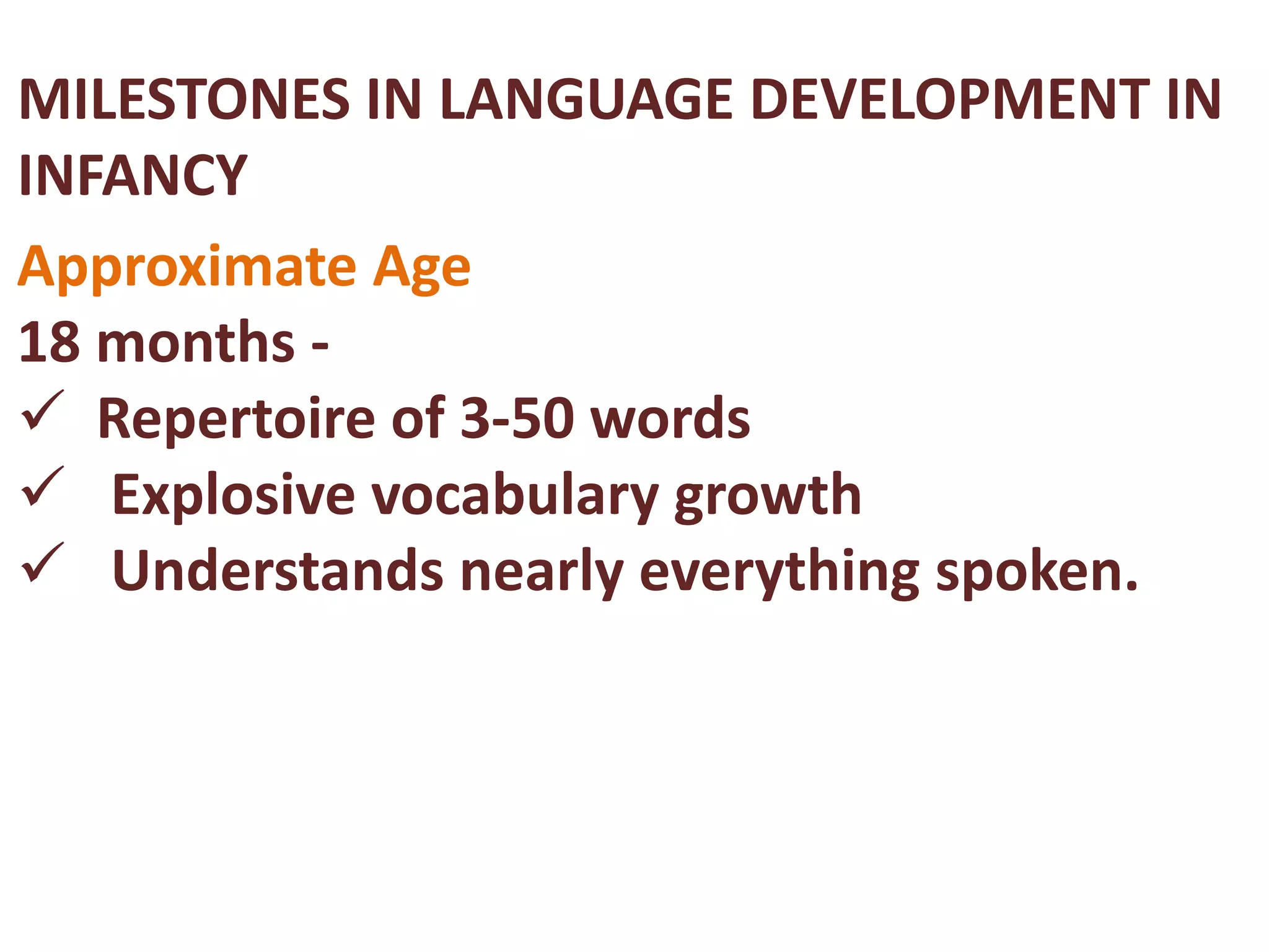 MILESTONES IN LANGUAGE DEVELOPMENT IN 
INFANCY 
Approximate Age 
18 months - 
 Repertoire of 3-50 words 
 Explosive vocabulary growth 
 Understands nearly everything spoken. 
 
