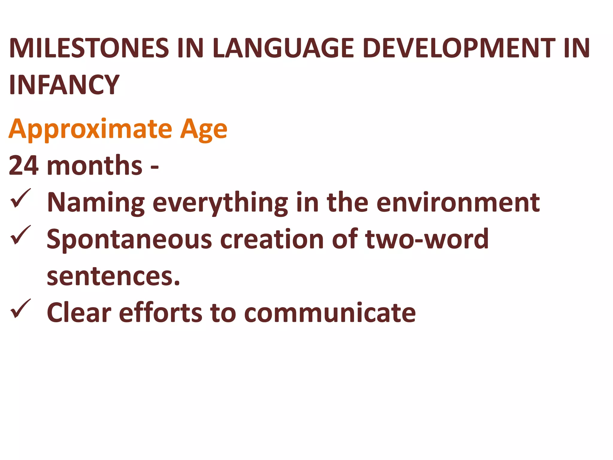 MILESTONES IN LANGUAGE DEVELOPMENT IN 
INFANCY 
Approximate Age 
24 months - 
 Naming everything in the environment 
 Spontaneous creation of two-word 
sentences. 
 Clear efforts to communicate 
 