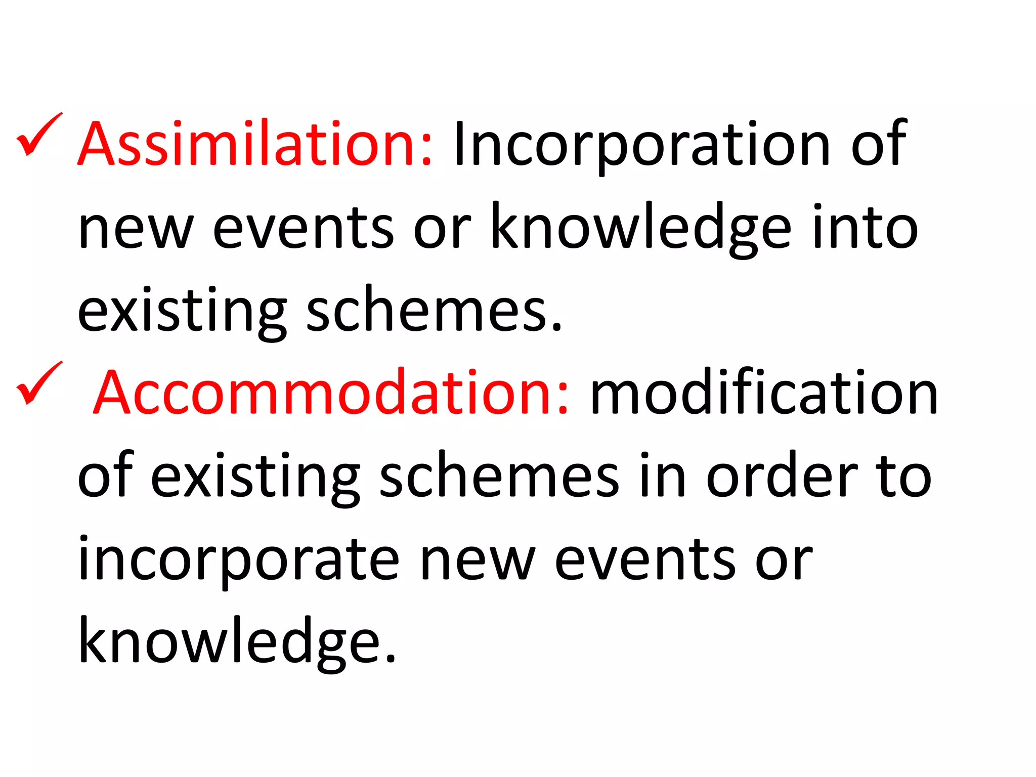  Assimilation: Incorporation of 
new events or knowledge into 
existing schemes. 
 Accommodation: modification 
of existing schemes in order to 
incorporate new events or 
knowledge. 
 