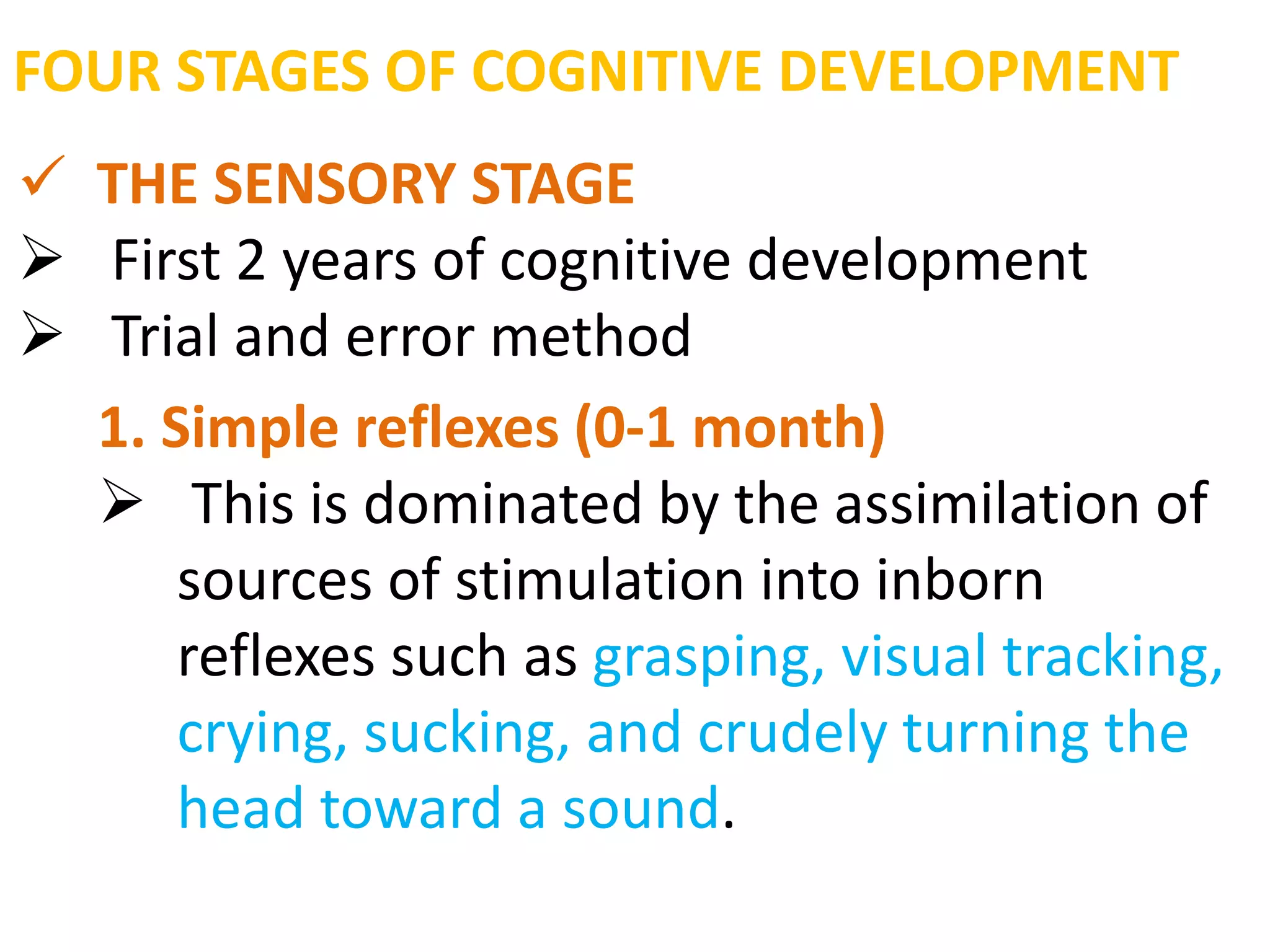 FOUR STAGES OF COGNITIVE DEVELOPMENT 
 THE SENSORY STAGE 
 First 2 years of cognitive development 
 Trial and error method 
1. Simple reflexes (0-1 month) 
 This is dominated by the assimilation of 
sources of stimulation into inborn 
reflexes such as grasping, visual tracking, 
crying, sucking, and crudely turning the 
head toward a sound. 
 