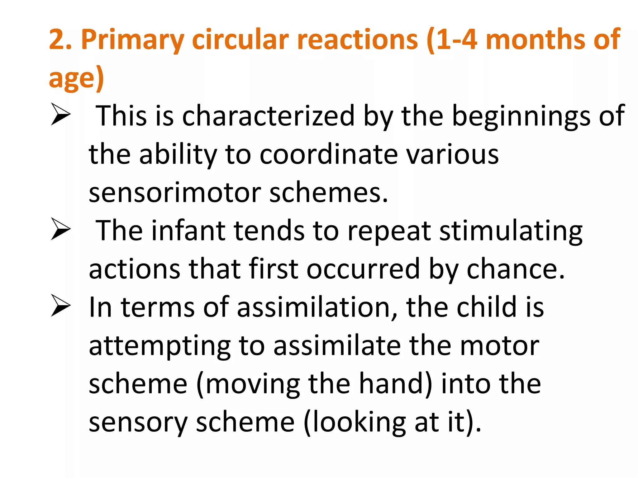 2. Primary circular reactions (1-4 months of 
age) 
 This is characterized by the beginnings of 
the ability to coordinate various 
sensorimotor schemes. 
 The infant tends to repeat stimulating 
actions that first occurred by chance. 
 In terms of assimilation, the child is 
attempting to assimilate the motor 
scheme (moving the hand) into the 
sensory scheme (looking at it). 
 