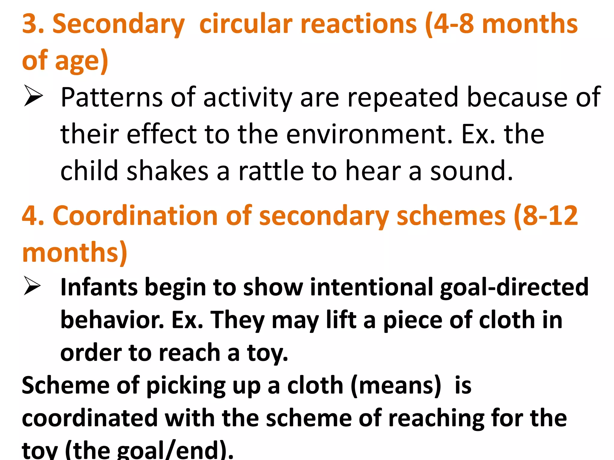 3. Secondary circular reactions (4-8 months 
of age) 
 Patterns of activity are repeated because of 
their effect to the environment. Ex. the 
child shakes a rattle to hear a sound. 
4. Coordination of secondary schemes (8-12 
months) 
 Infants begin to show intentional goal-directed 
behavior. Ex. They may lift a piece of cloth in 
order to reach a toy. 
Scheme of picking up a cloth (means) is 
coordinated with the scheme of reaching for the 
toy (the goal/end). 
 