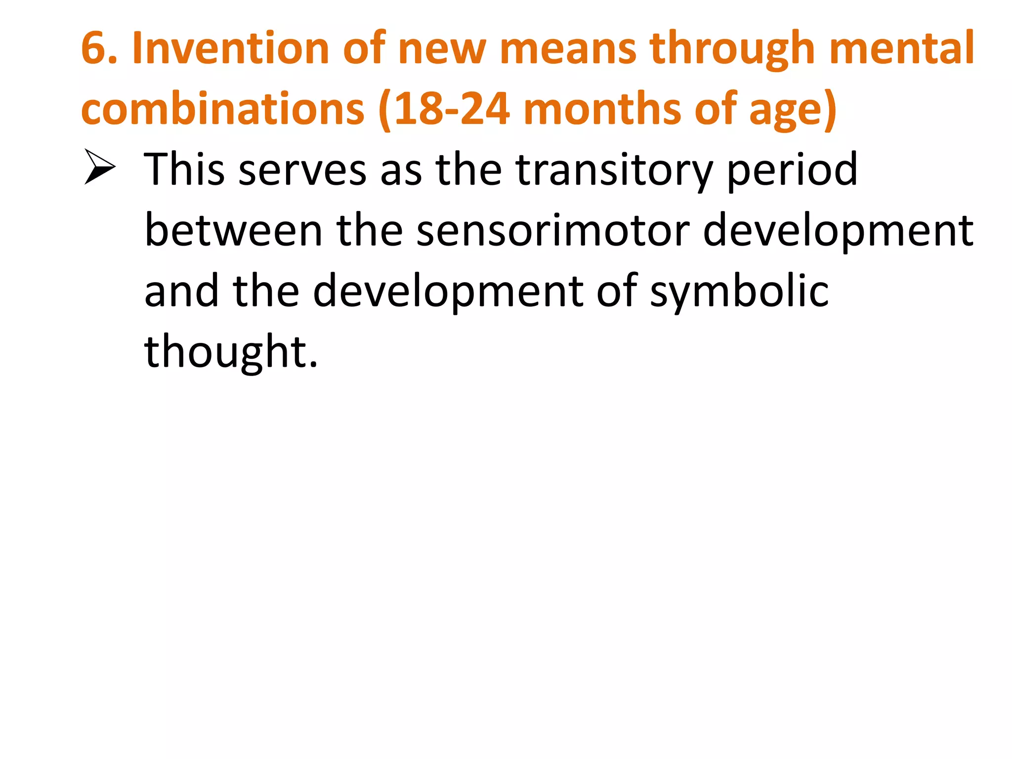 6. Invention of new means through mental 
combinations (18-24 months of age) 
 This serves as the transitory period 
between the sensorimotor development 
and the development of symbolic 
thought. 
 