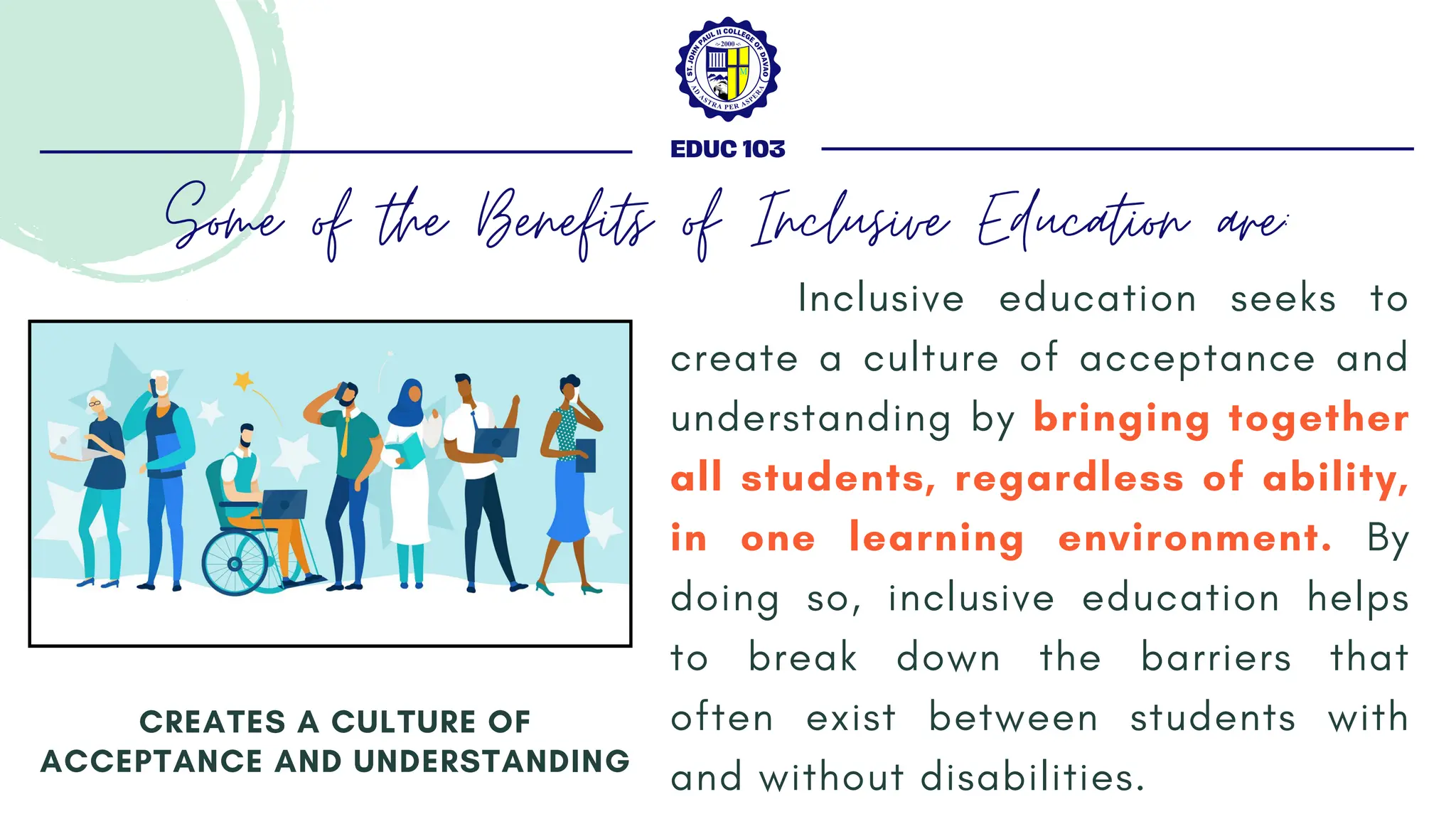 Inclusive education seeks to
create a culture of acceptance and
understanding by bringing together
all students, regardless of ability,
in one learning environment. By
doing so, inclusive education helps
to break down the barriers that
often exist between students with
and without disabilities.
CREATES A CULTURE OF
ACCEPTANCE AND UNDERSTANDING
EDUC 103
Some of the Benefits of Inclusive Education are:
 