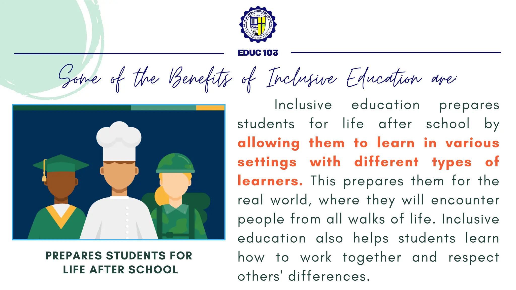 Inclusive education prepares
students for life after school by
allowing them to learn in various
settings with different types of
learners. This prepares them for the
real world, where they will encounter
people from all walks of life. Inclusive
education also helps students learn
how to work together and respect
others' differences.
PREPARES STUDENTS FOR
LIFE AFTER SCHOOL
EDUC 103
Some of the Benefits of Inclusive Education are:
 