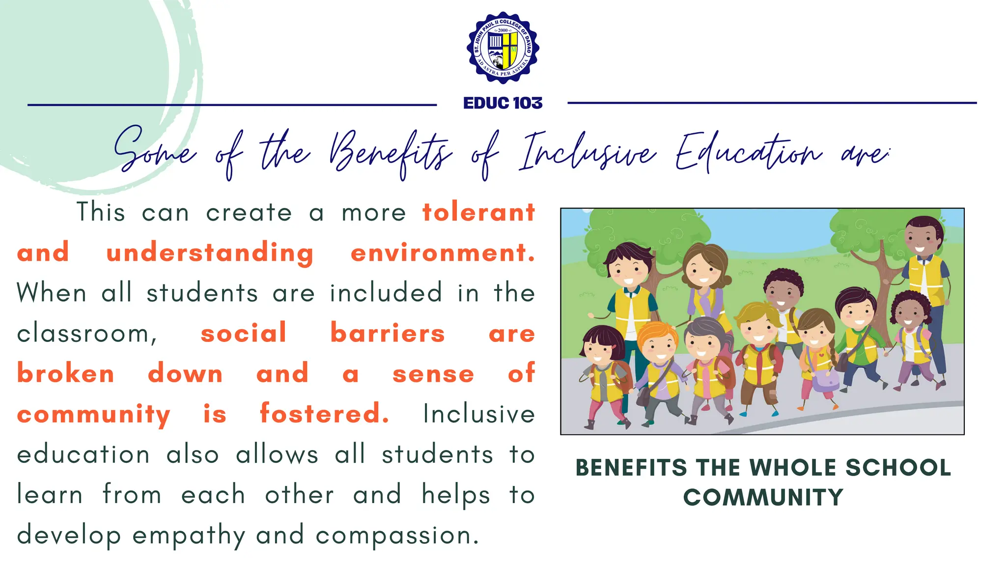 This can create a more tolerant
and understanding environment.
When all students are included in the
classroom, social barriers are
broken down and a sense of
community is fostered. Inclusive
education also allows all students to
learn from each other and helps to
develop empathy and compassion.
BENEFITS THE WHOLE SCHOOL
COMMUNITY
EDUC 103
Some of the Benefits of Inclusive Education are:
 