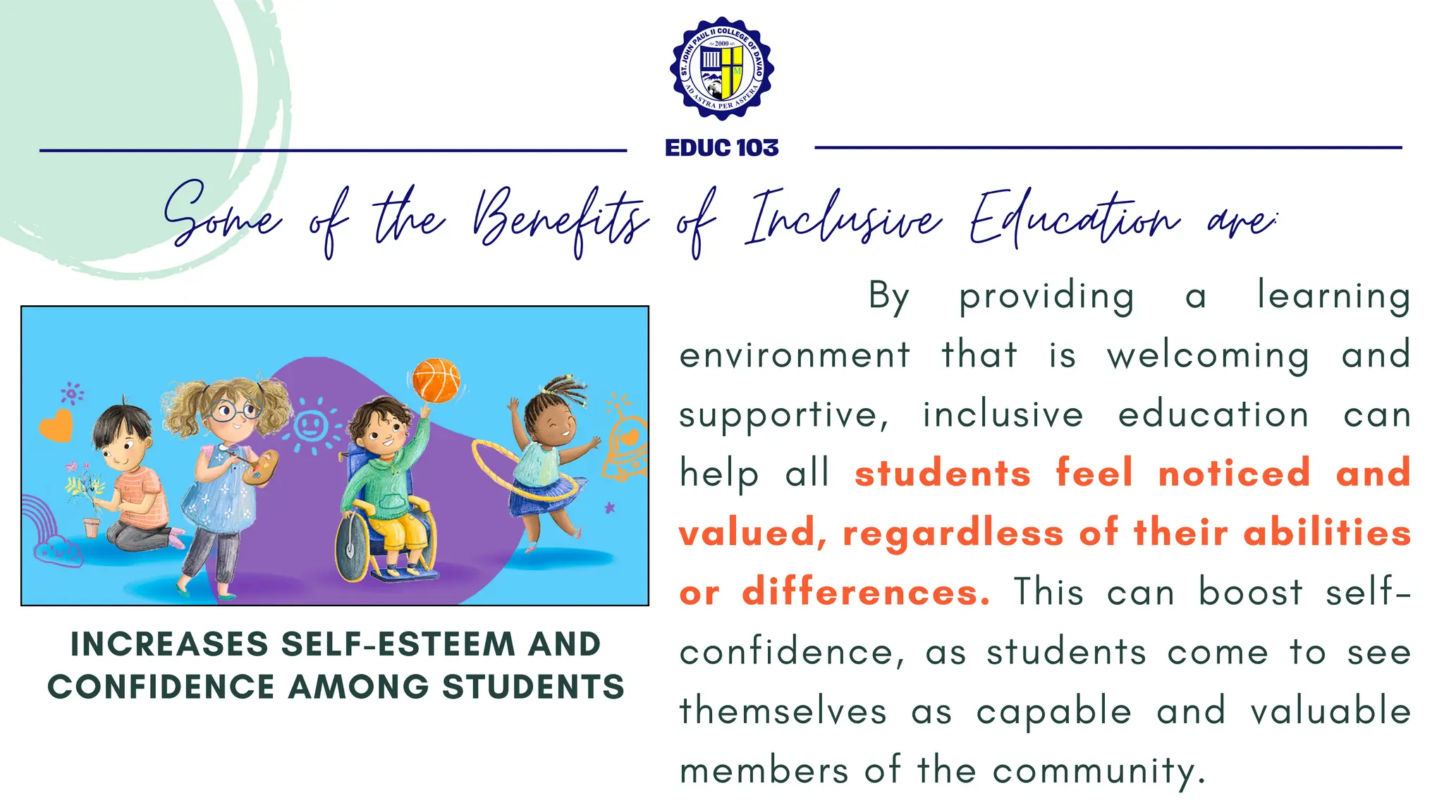By providing a learning
environment that is welcoming and
supportive, inclusive education can
help all students feel noticed and
valued, regardless of their abilities
or differences. This can boost self-
confidence, as students come to see
themselves as capable and valuable
members of the community.
INCREASES SELF-ESTEEM AND
CONFIDENCE AMONG STUDENTS
EDUC 103
Some of the Benefits of Inclusive Education are:
 