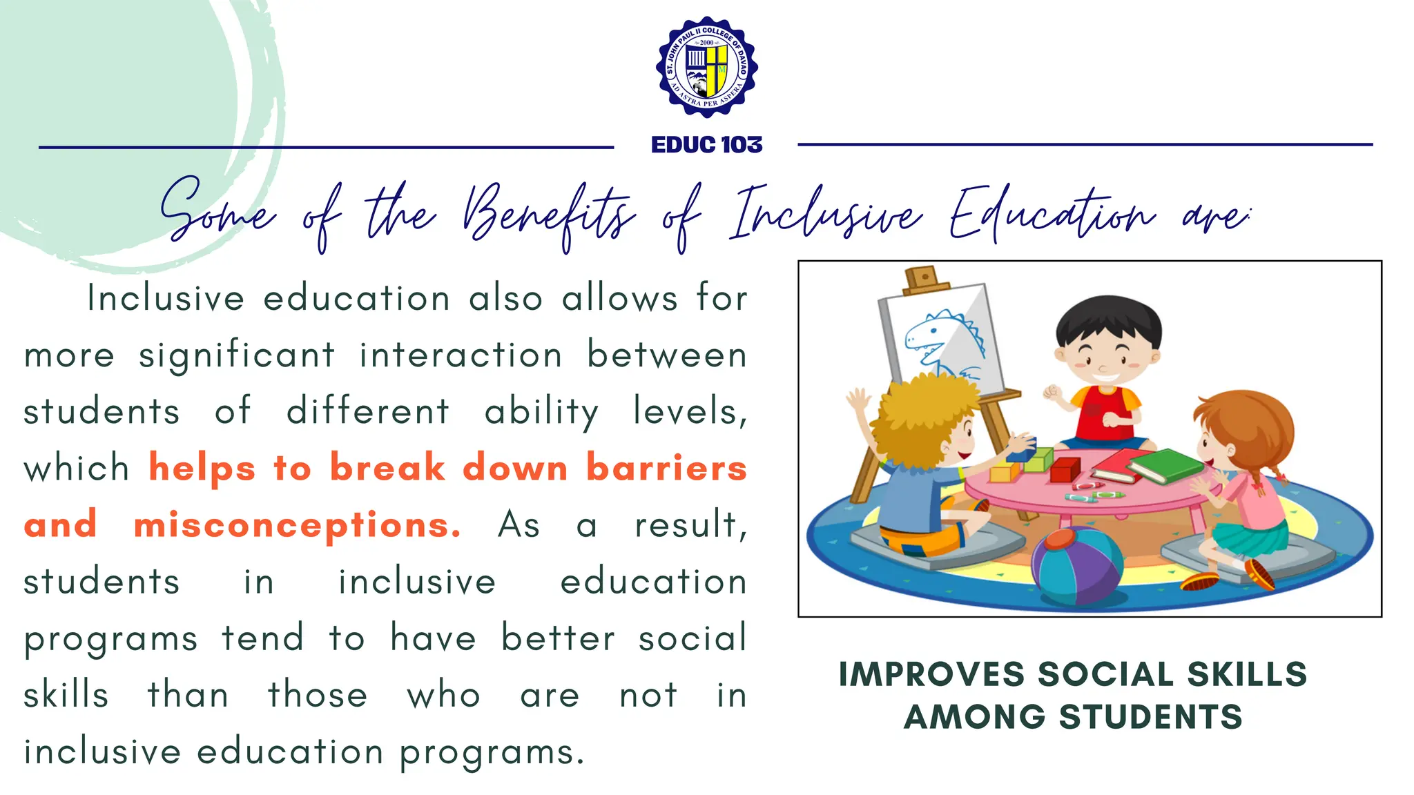 Inclusive education also allows for
more significant interaction between
students of different ability levels,
which helps to break down barriers
and misconceptions. As a result,
students in inclusive education
programs tend to have better social
skills than those who are not in
inclusive education programs.
IMPROVES SOCIAL SKILLS
AMONG STUDENTS
EDUC 103
Some of the Benefits of Inclusive Education are:
 