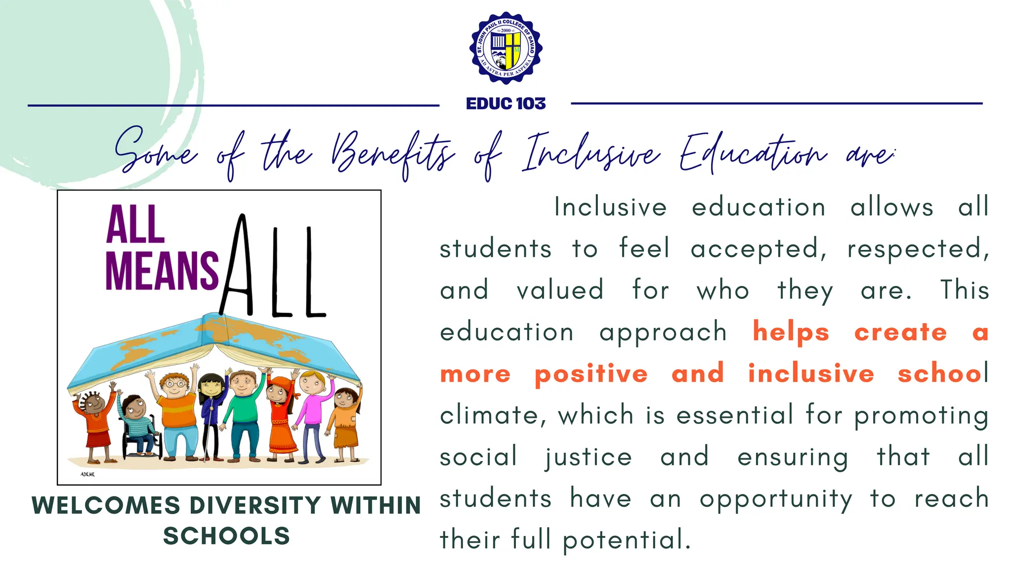 Inclusive education allows all
students to feel accepted, respected,
and valued for who they are. This
education approach helps create a
more positive and inclusive school
climate, which is essential for promoting
social justice and ensuring that all
students have an opportunity to reach
their full potential.
WELCOMES DIVERSITY WITHIN
SCHOOLS
EDUC 103
Some of the Benefits of Inclusive Education are:
 