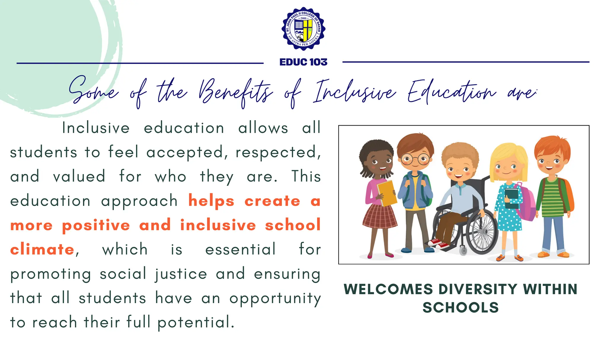 Inclusive education allows all
students to feel accepted, respected,
and valued for who they are. This
education approach helps create a
more positive and inclusive school
climate, which is essential for
promoting social justice and ensuring
that all students have an opportunity
to reach their full potential.
WELCOMES DIVERSITY WITHIN
SCHOOLS
EDUC 103
Some of the Benefits of Inclusive Education are:
 