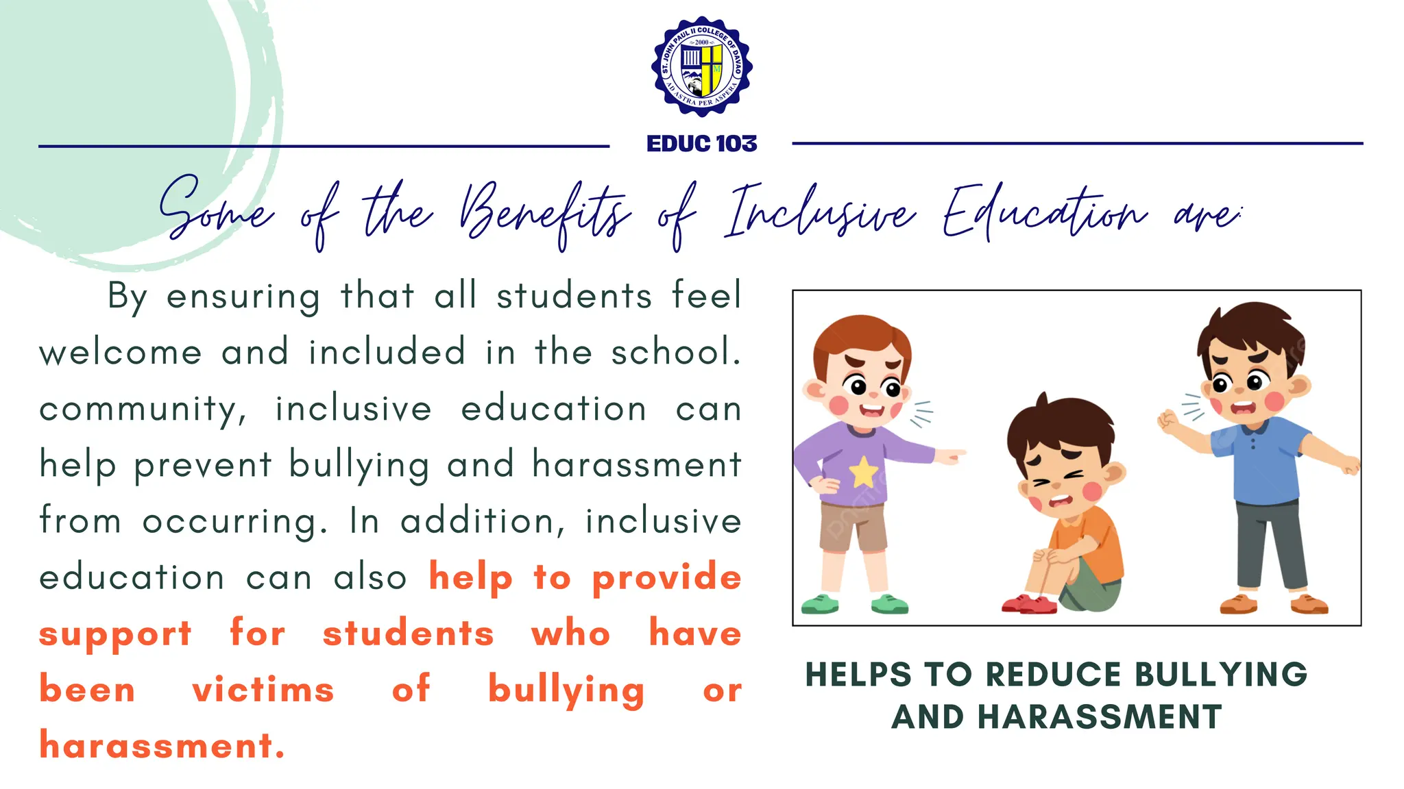 By ensuring that all students feel
welcome and included in the school.
community, inclusive education can
help prevent bullying and harassment
from occurring. In addition, inclusive
education can also help to provide
support for students who have
been victims of bullying or
harassment.
HELPS TO REDUCE BULLYING
AND HARASSMENT
EDUC 103
Some of the Benefits of Inclusive Education are:
 