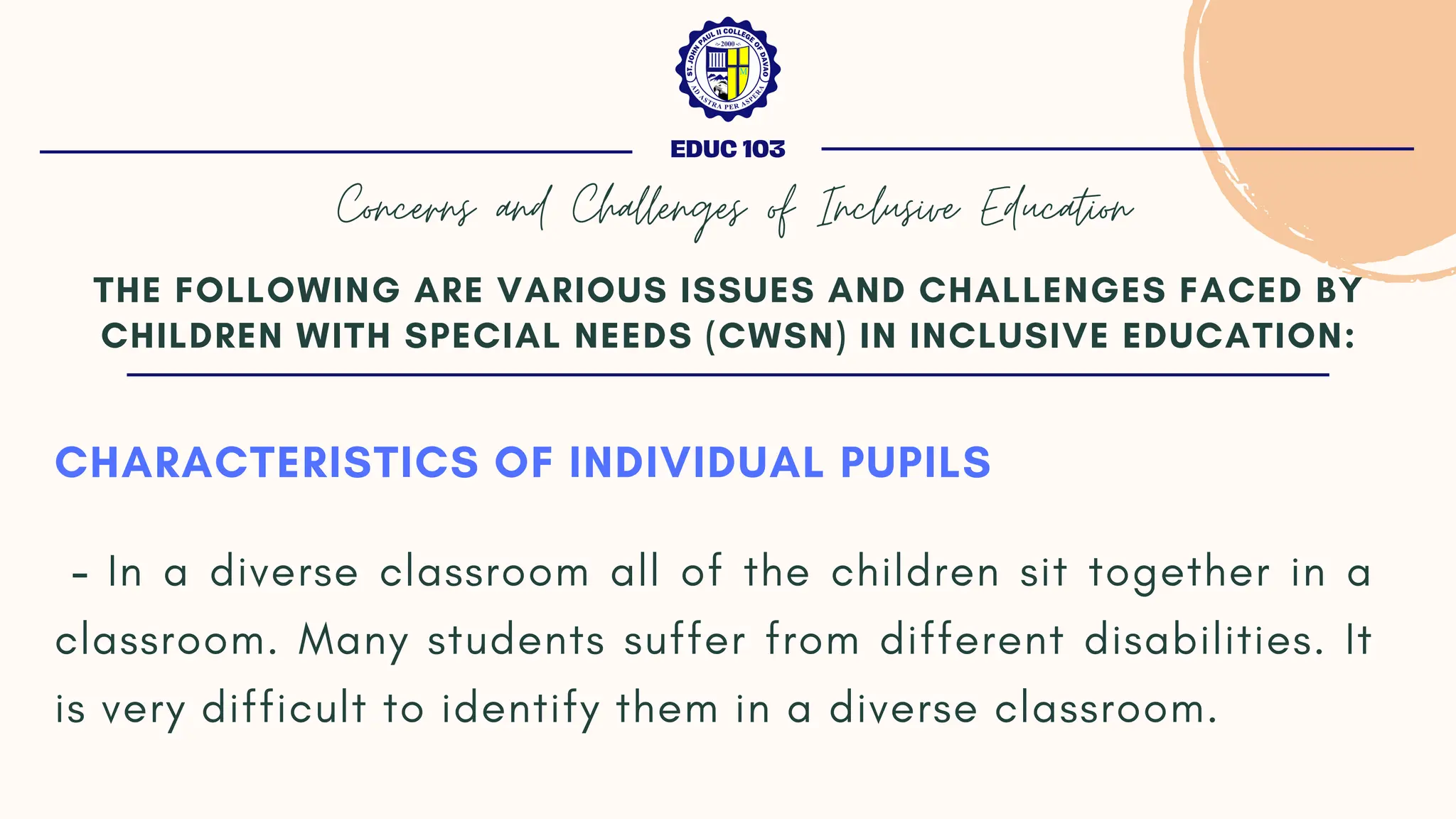 CHARACTERISTICS OF INDIVIDUAL PUPILS
- In a diverse classroom all of the children sit together in a
classroom. Many students suffer from different disabilities. It
is very difficult to identify them in a diverse classroom.
THE FOLLOWING ARE VARIOUS ISSUES AND CHALLENGES FACED BY
CHILDREN WITH SPECIAL NEEDS (CWSN) IN INCLUSIVE EDUCATION:
EDUC 103
Concerns and Challenges of Inclusive Education
 