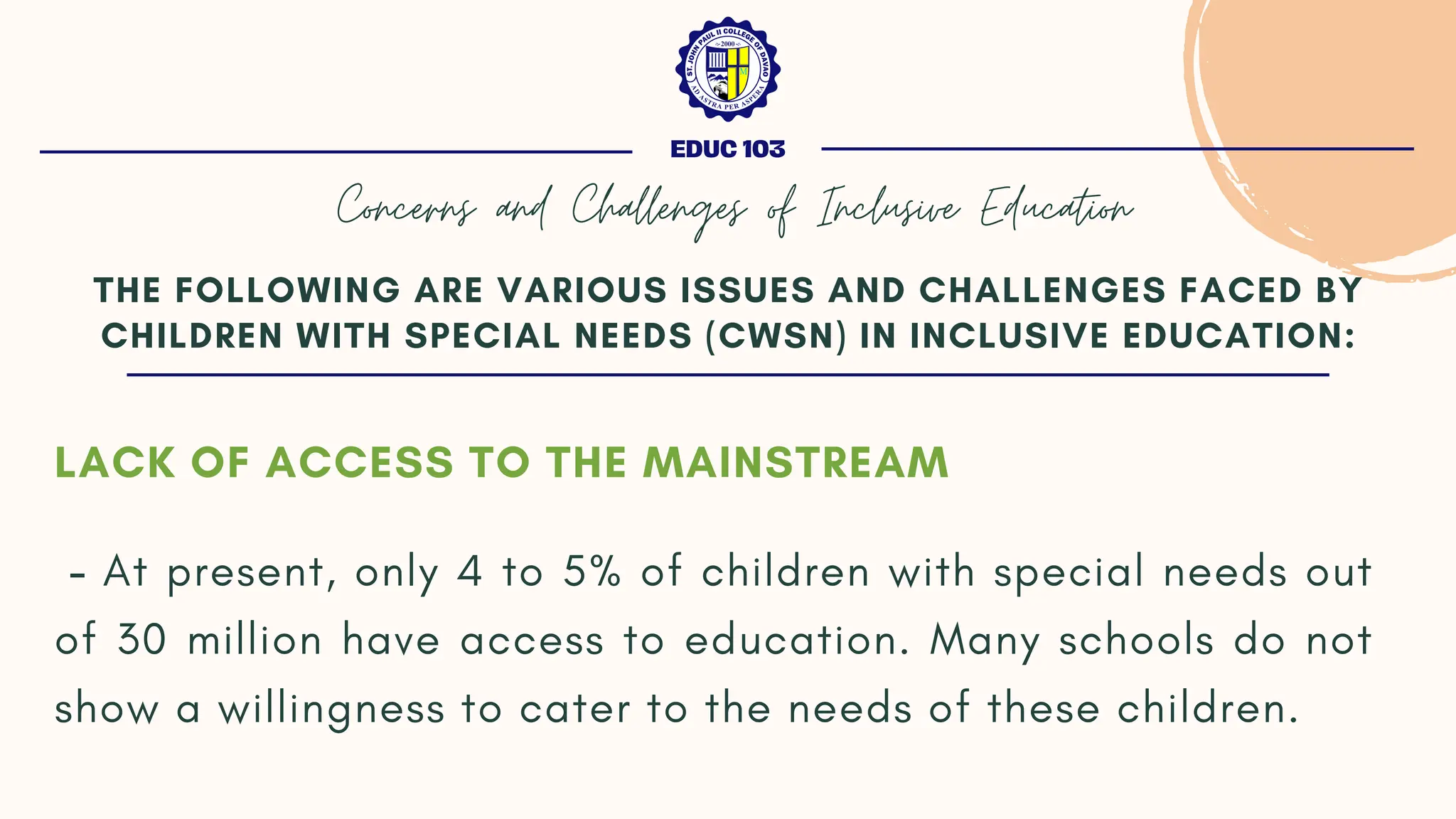 LACK OF ACCESS TO THE MAINSTREAM
- At present, only 4 to 5% of children with special needs out
of 30 million have access to education. Many schools do not
show a willingness to cater to the needs of these children.
THE FOLLOWING ARE VARIOUS ISSUES AND CHALLENGES FACED BY
CHILDREN WITH SPECIAL NEEDS (CWSN) IN INCLUSIVE EDUCATION:
EDUC 103
Concerns and Challenges of Inclusive Education
 