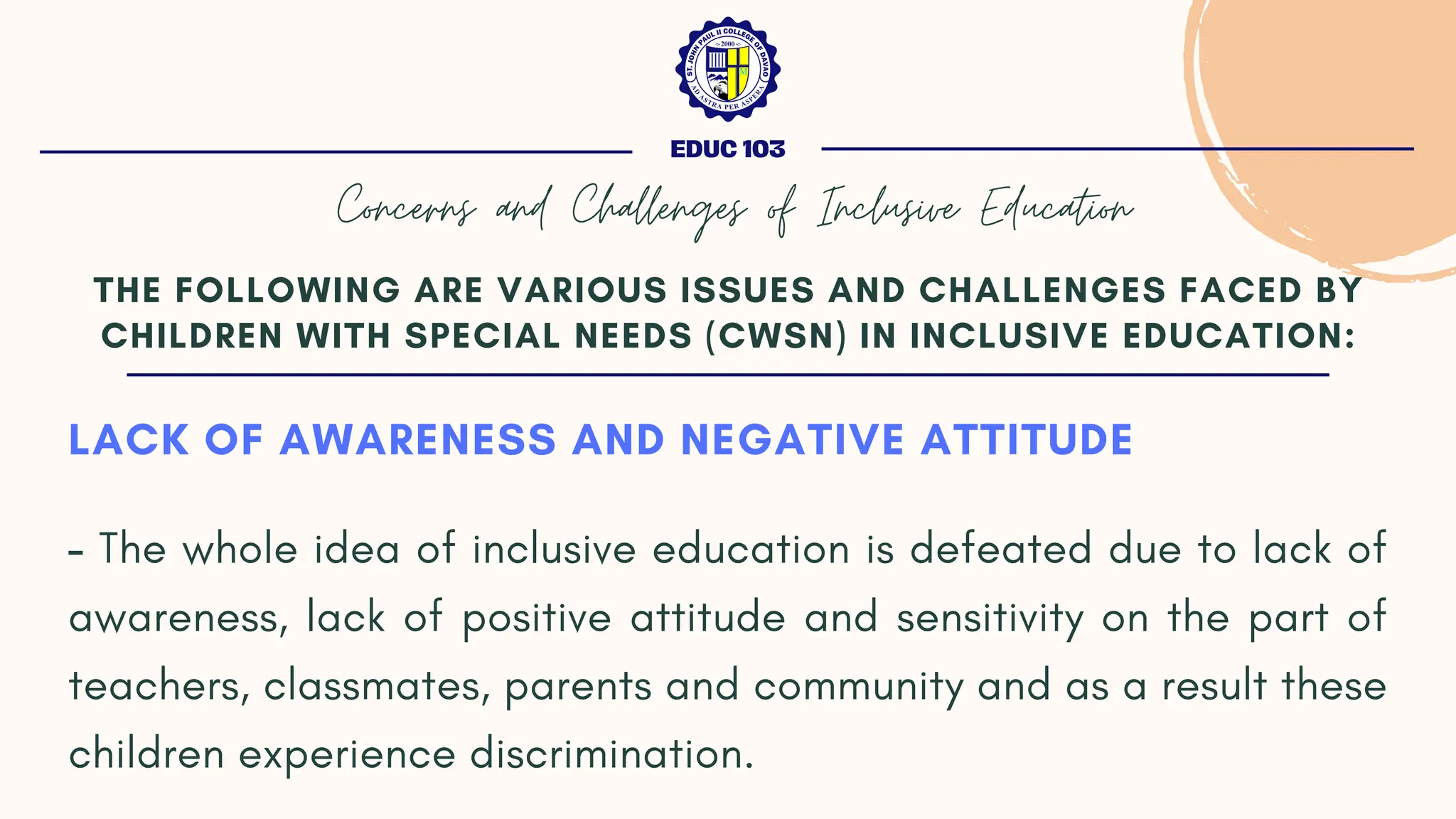 LACK OF AWARENESS AND NEGATIVE ATTITUDE
- The whole idea of inclusive education is defeated due to lack of
awareness, lack of positive attitude and sensitivity on the part of
teachers, classmates, parents and community and as a result these
children experience discrimination.
THE FOLLOWING ARE VARIOUS ISSUES AND CHALLENGES FACED BY
CHILDREN WITH SPECIAL NEEDS (CWSN) IN INCLUSIVE EDUCATION:
EDUC 103
Concerns and Challenges of Inclusive Education
 