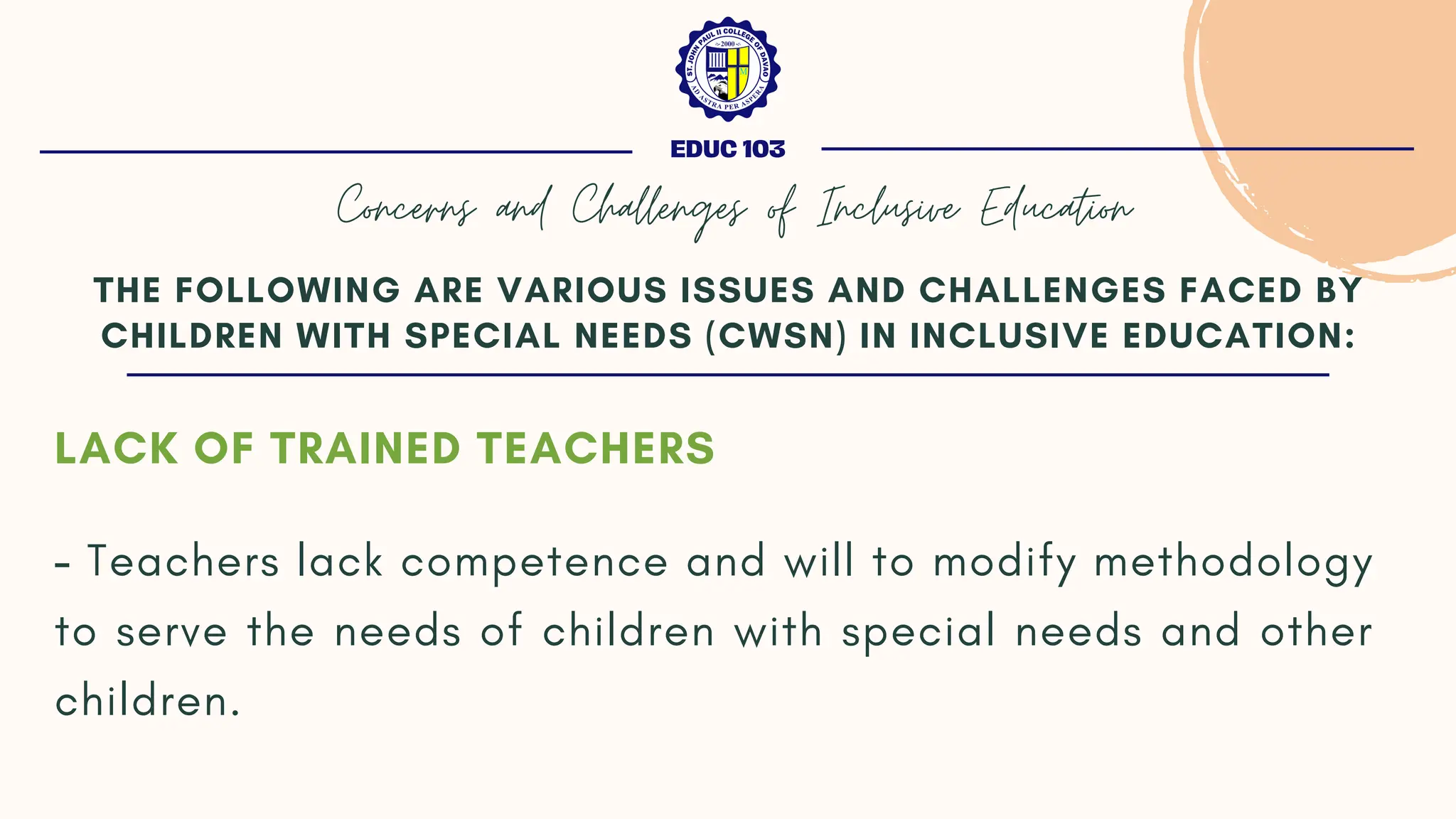 LACK OF TRAINED TEACHERS
- Teachers lack competence and will to modify methodology
to serve the needs of children with special needs and other
children.
THE FOLLOWING ARE VARIOUS ISSUES AND CHALLENGES FACED BY
CHILDREN WITH SPECIAL NEEDS (CWSN) IN INCLUSIVE EDUCATION:
EDUC 103
Concerns and Challenges of Inclusive Education
 