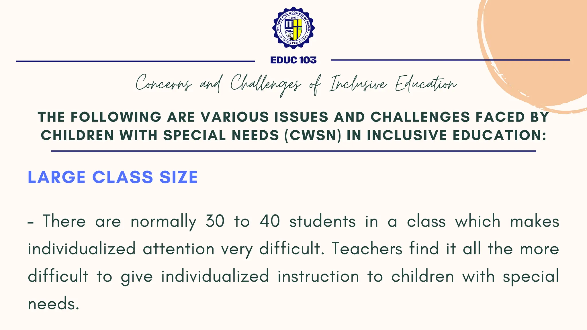 LARGE CLASS SIZE
- There are normally 30 to 40 students in a class which makes
individualized attention very difficult. Teachers find it all the more
difficult to give individualized instruction to children with special
needs.
THE FOLLOWING ARE VARIOUS ISSUES AND CHALLENGES FACED BY
CHILDREN WITH SPECIAL NEEDS (CWSN) IN INCLUSIVE EDUCATION:
EDUC 103
Concerns and Challenges of Inclusive Education
 