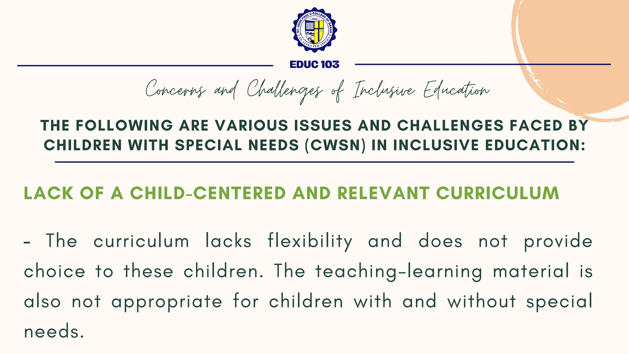 LACK OF A CHILD-CENTERED AND RELEVANT CURRICULUM
- The curriculum lacks flexibility and does not provide
choice to these children. The teaching-learning material is
also not appropriate for children with and without special
needs.
THE FOLLOWING ARE VARIOUS ISSUES AND CHALLENGES FACED BY
CHILDREN WITH SPECIAL NEEDS (CWSN) IN INCLUSIVE EDUCATION:
EDUC 103
Concerns and Challenges of Inclusive Education
 