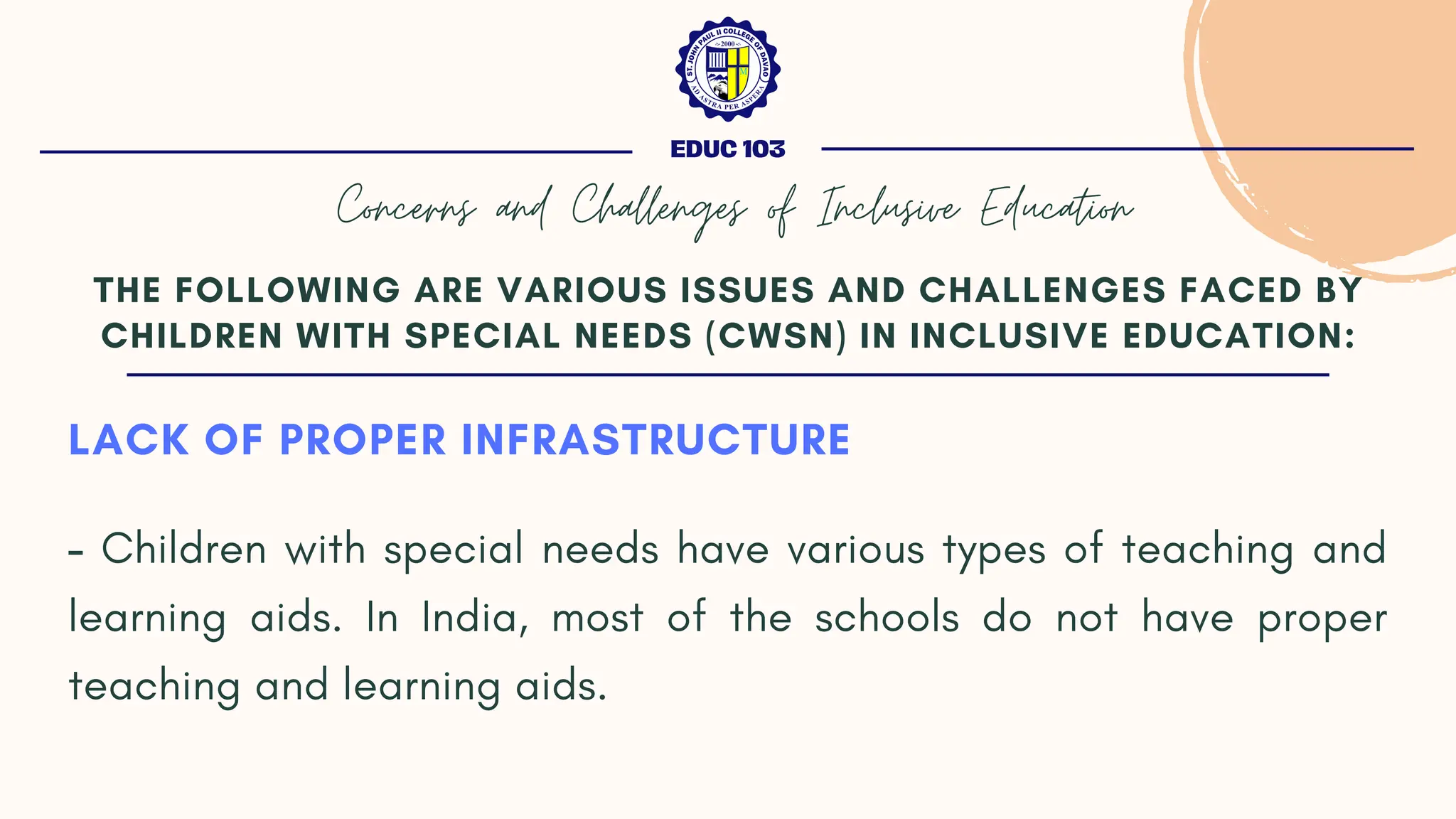 LACK OF PROPER INFRASTRUCTURE
- Children with special needs have various types of teaching and
learning aids. In India, most of the schools do not have proper
teaching and learning aids.
THE FOLLOWING ARE VARIOUS ISSUES AND CHALLENGES FACED BY
CHILDREN WITH SPECIAL NEEDS (CWSN) IN INCLUSIVE EDUCATION:
EDUC 103
Concerns and Challenges of Inclusive Education
 