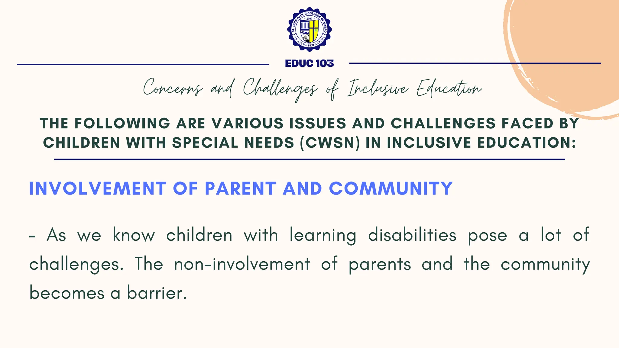INVOLVEMENT OF PARENT AND COMMUNITY
- As we know children with learning disabilities pose a lot of
challenges. The non-involvement of parents and the community
becomes a barrier.
THE FOLLOWING ARE VARIOUS ISSUES AND CHALLENGES FACED BY
CHILDREN WITH SPECIAL NEEDS (CWSN) IN INCLUSIVE EDUCATION:
EDUC 103
Concerns and Challenges of Inclusive Education
 