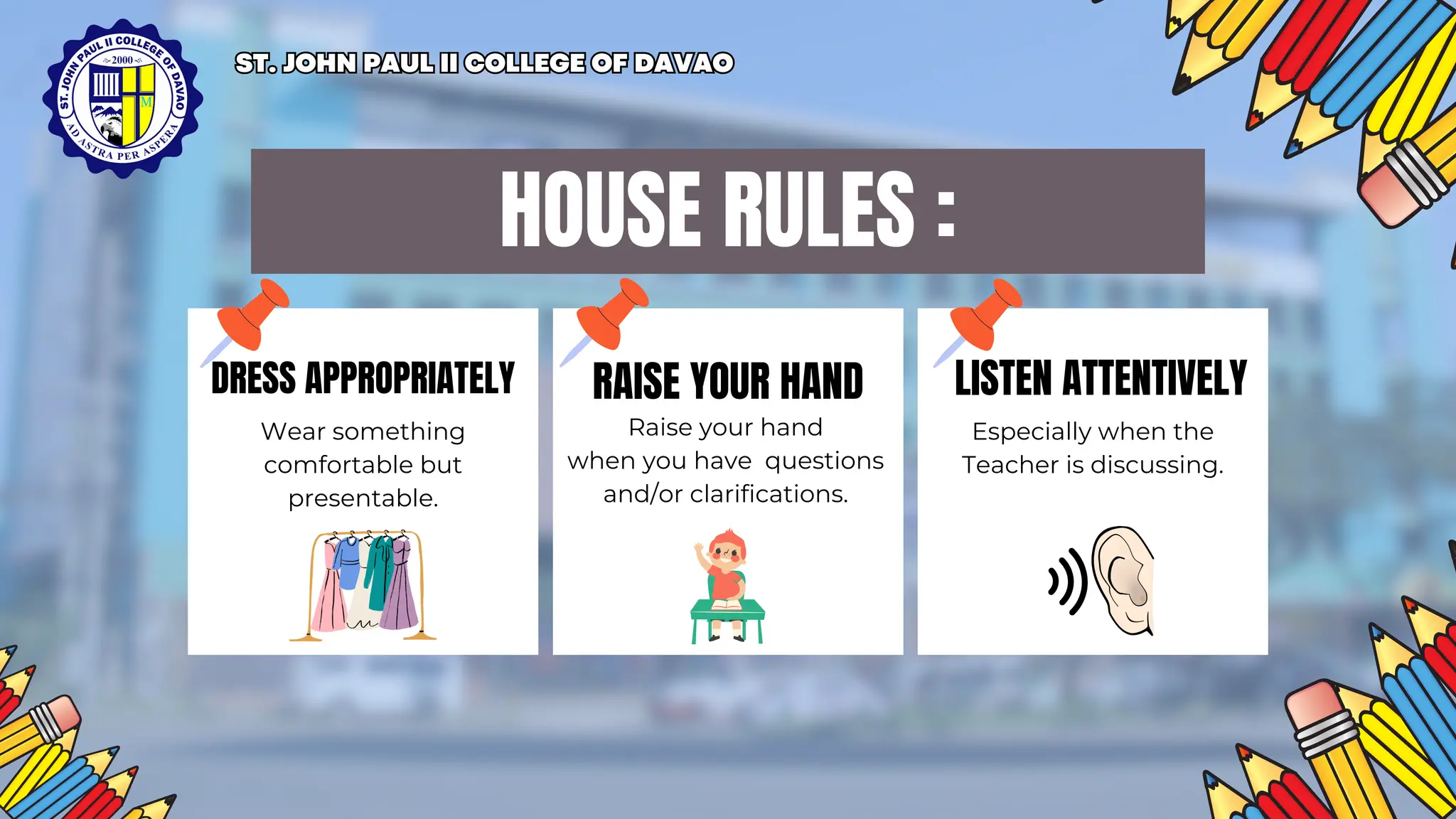 HOUSE RULES :
DRESS APPROPRIATELY RAISE YOUR HAND LISTEN ATTENTIVELY
Wear something
comfortable but
presentable.
Raise your hand
when you have questions
and/or clarifications.
Especially when the
Teacher is discussing.
ST. JOHN PAUL II COLLEGE OF DAVAO
ST. JOHN PAUL II COLLEGE OF DAVAO
 