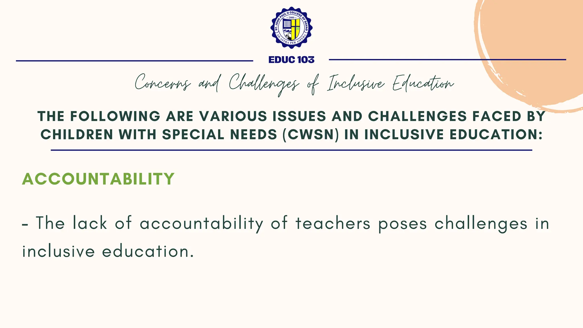ACCOUNTABILITY
- The lack of accountability of teachers poses challenges in
inclusive education.
THE FOLLOWING ARE VARIOUS ISSUES AND CHALLENGES FACED BY
CHILDREN WITH SPECIAL NEEDS (CWSN) IN INCLUSIVE EDUCATION:
EDUC 103
Concerns and Challenges of Inclusive Education
 