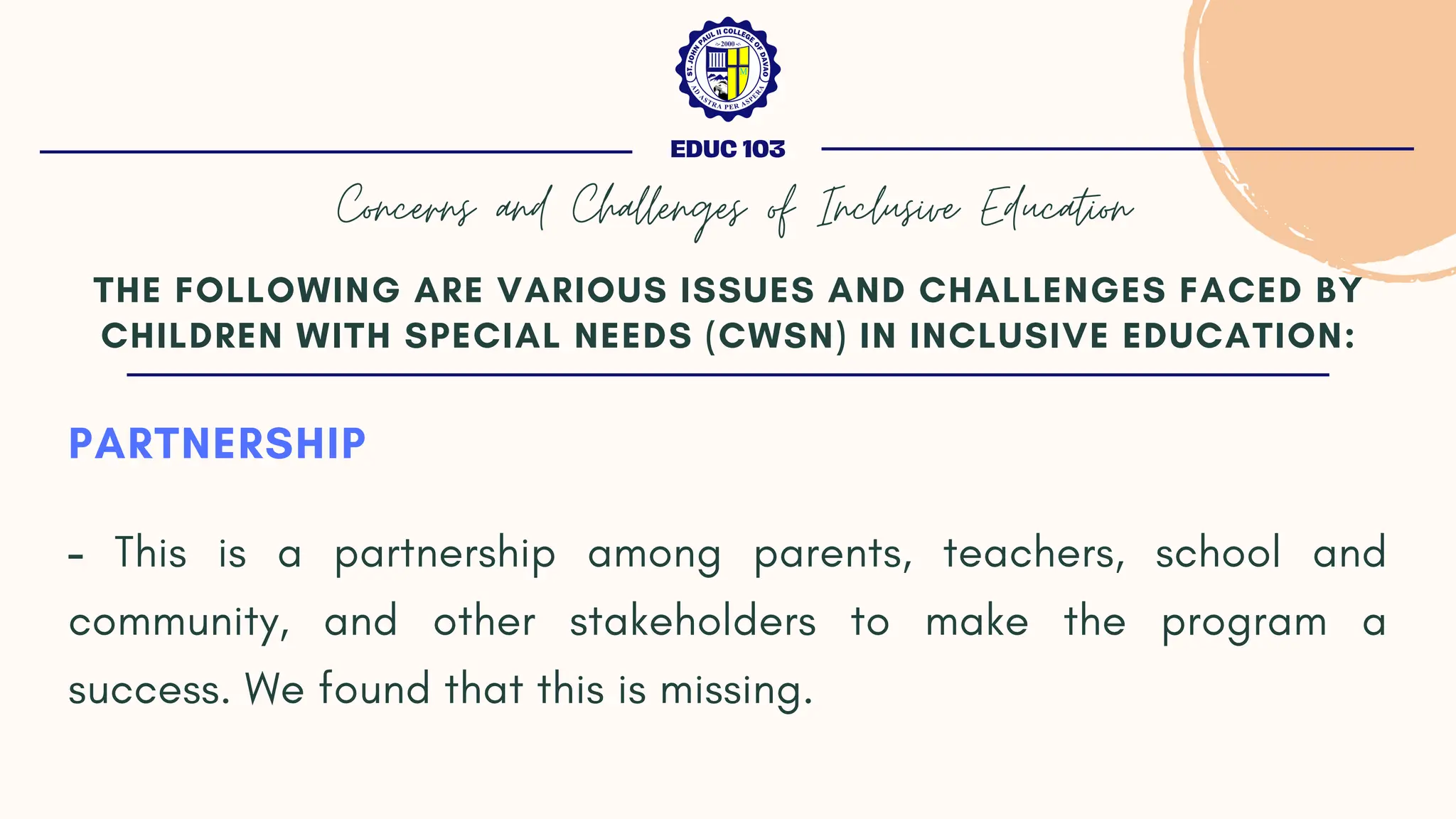 PARTNERSHIP
- This is a partnership among parents, teachers, school and
community, and other stakeholders to make the program a
success. We found that this is missing.
THE FOLLOWING ARE VARIOUS ISSUES AND CHALLENGES FACED BY
CHILDREN WITH SPECIAL NEEDS (CWSN) IN INCLUSIVE EDUCATION:
EDUC 103
Concerns and Challenges of Inclusive Education
 