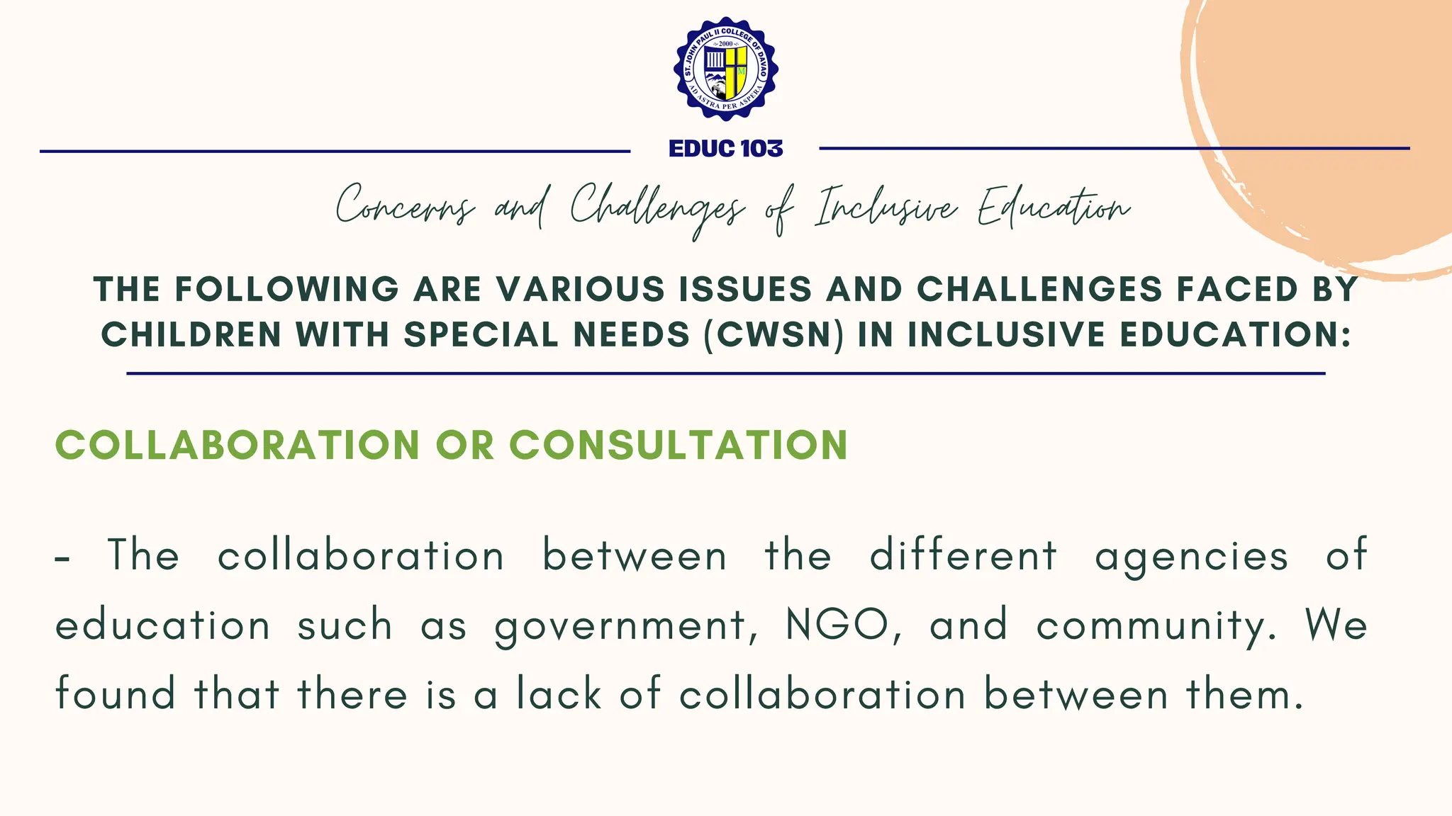COLLABORATION OR CONSULTATION
- The collaboration between the different agencies of
education such as government, NGO, and community. We
found that there is a lack of collaboration between them.
THE FOLLOWING ARE VARIOUS ISSUES AND CHALLENGES FACED BY
CHILDREN WITH SPECIAL NEEDS (CWSN) IN INCLUSIVE EDUCATION:
EDUC 103
Concerns and Challenges of Inclusive Education
 