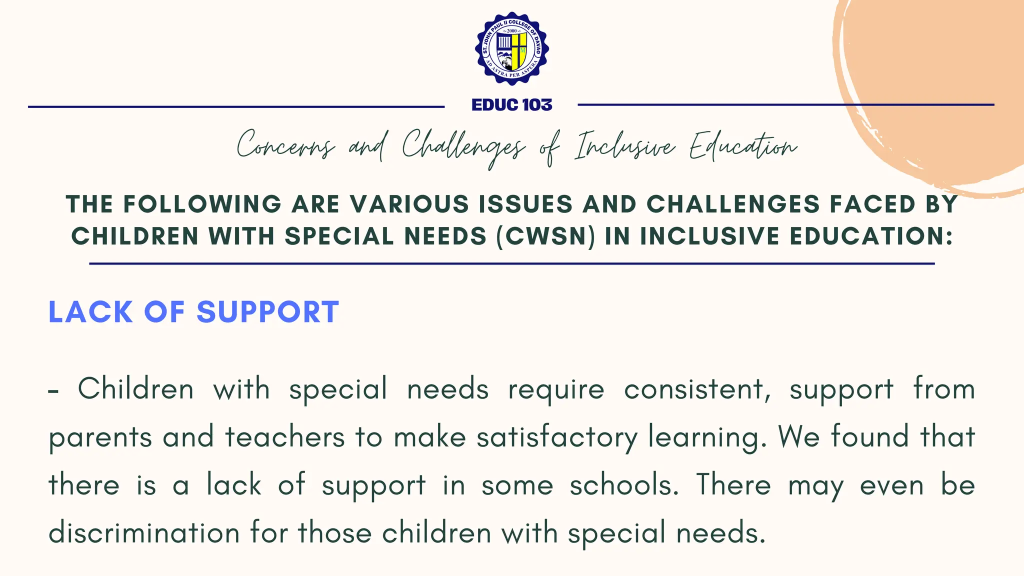 LACK OF SUPPORT
- Children with special needs require consistent, support from
parents and teachers to make satisfactory learning. We found that
there is a lack of support in some schools. There may even be
discrimination for those children with special needs.
THE FOLLOWING ARE VARIOUS ISSUES AND CHALLENGES FACED BY
CHILDREN WITH SPECIAL NEEDS (CWSN) IN INCLUSIVE EDUCATION:
EDUC 103
Concerns and Challenges of Inclusive Education
 