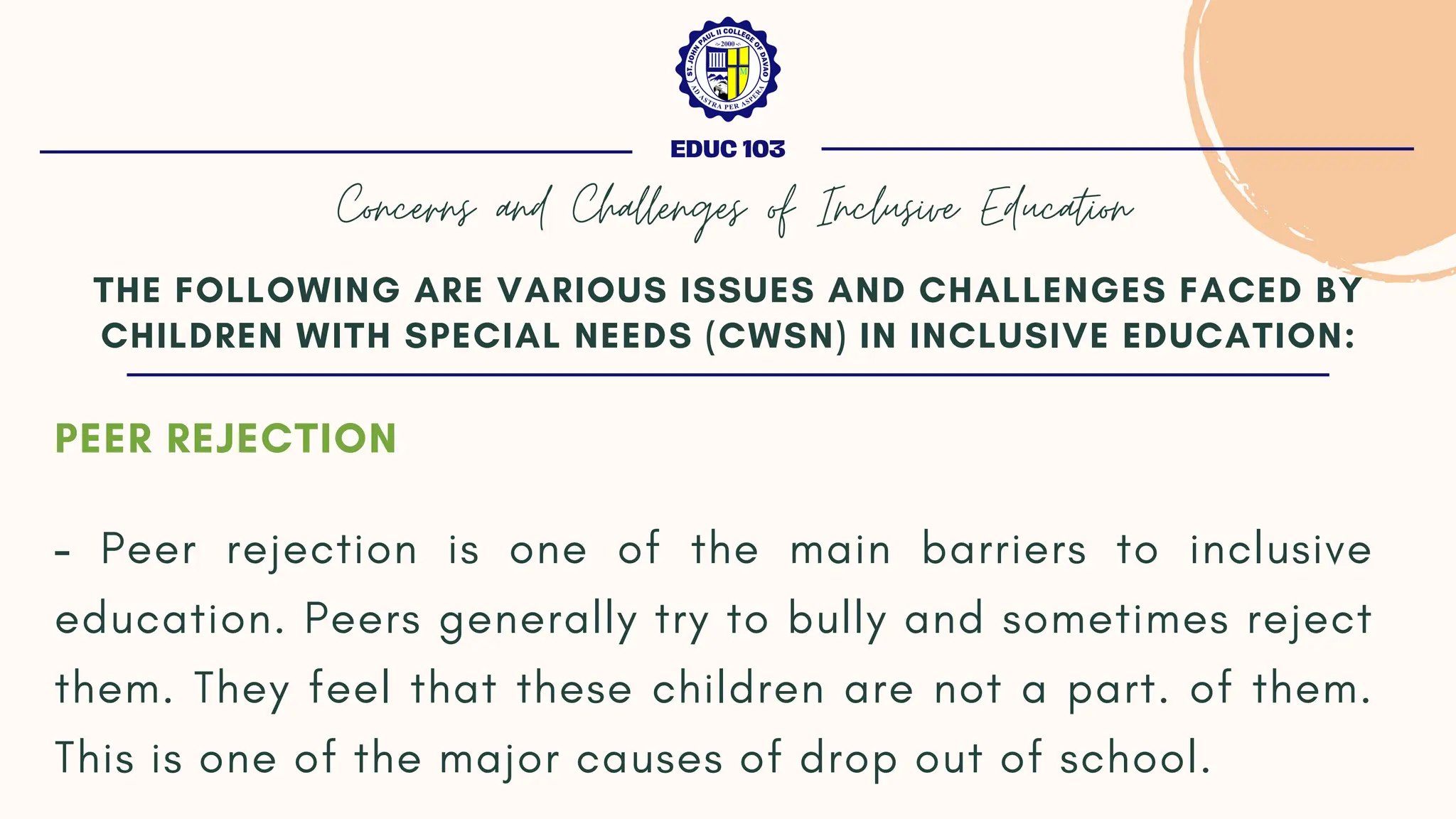 PEER REJECTION
- Peer rejection is one of the main barriers to inclusive
education. Peers generally try to bully and sometimes reject
them. They feel that these children are not a part. of them.
This is one of the major causes of drop out of school.
THE FOLLOWING ARE VARIOUS ISSUES AND CHALLENGES FACED BY
CHILDREN WITH SPECIAL NEEDS (CWSN) IN INCLUSIVE EDUCATION:
EDUC 103
Concerns and Challenges of Inclusive Education
 