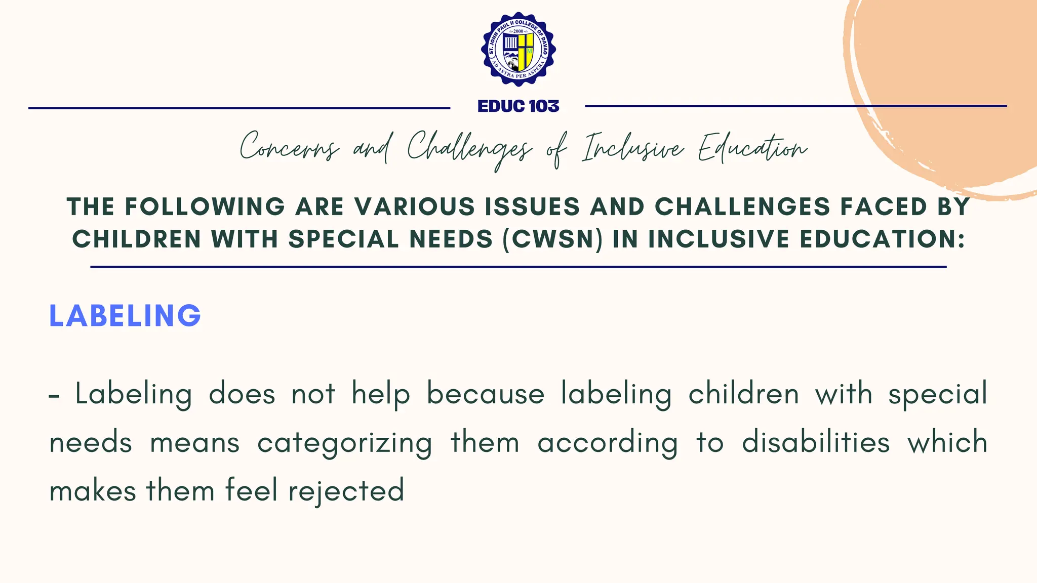 LABELING
- Labeling does not help because labeling children with special
needs means categorizing them according to disabilities which
makes them feel rejected
THE FOLLOWING ARE VARIOUS ISSUES AND CHALLENGES FACED BY
CHILDREN WITH SPECIAL NEEDS (CWSN) IN INCLUSIVE EDUCATION:
EDUC 103
Concerns and Challenges of Inclusive Education
 