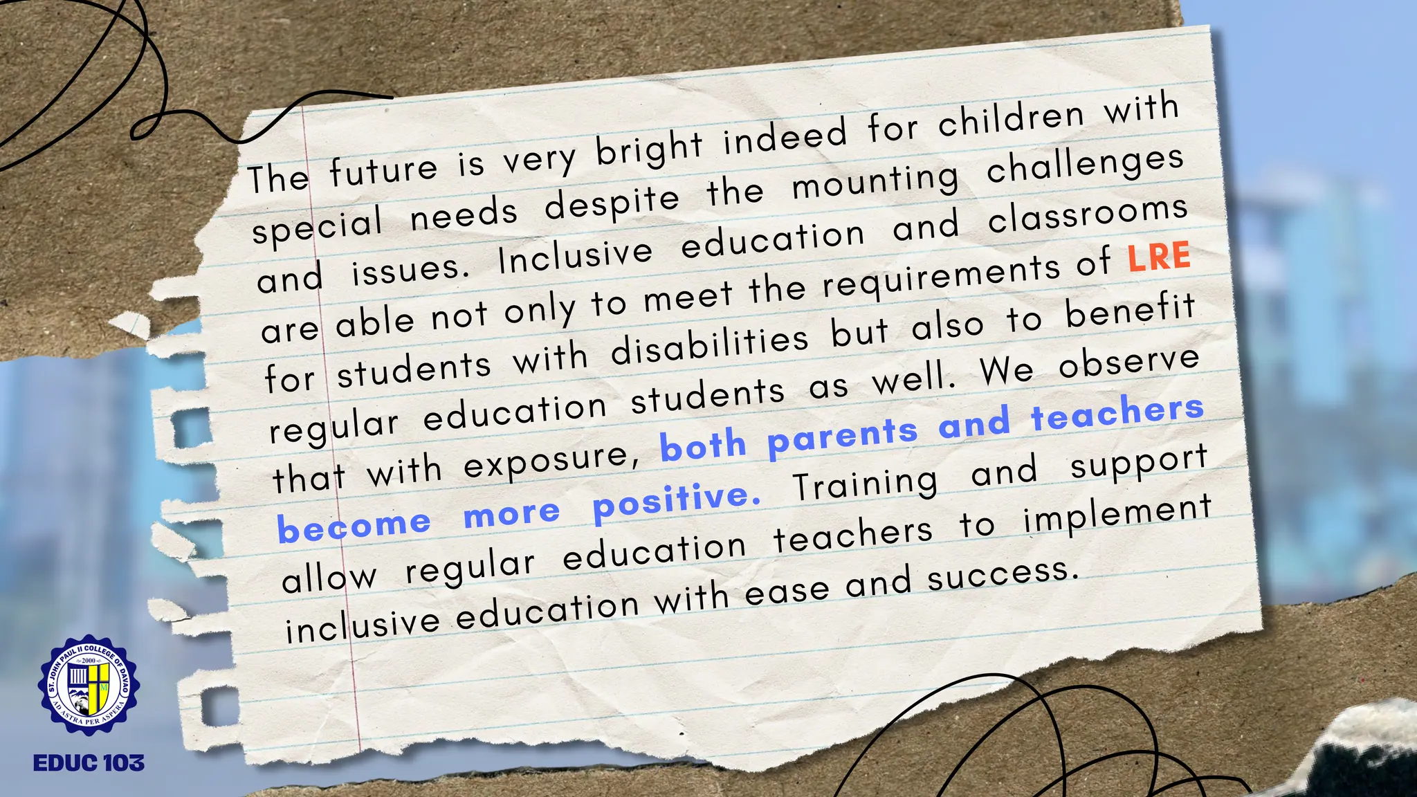 The future is very bright indeed for children with
special needs despite the mounting challenges
and issues. Inclusive education and classrooms
are able not only to meet the requirements of LRE
for students with disabilities but also to benefit
regular education students as well. We observe
that with exposure, both parents and teachers
become more positive. Training and support
allow regular education teachers to implement
inclusive education with ease and success.
EDUC 103
 