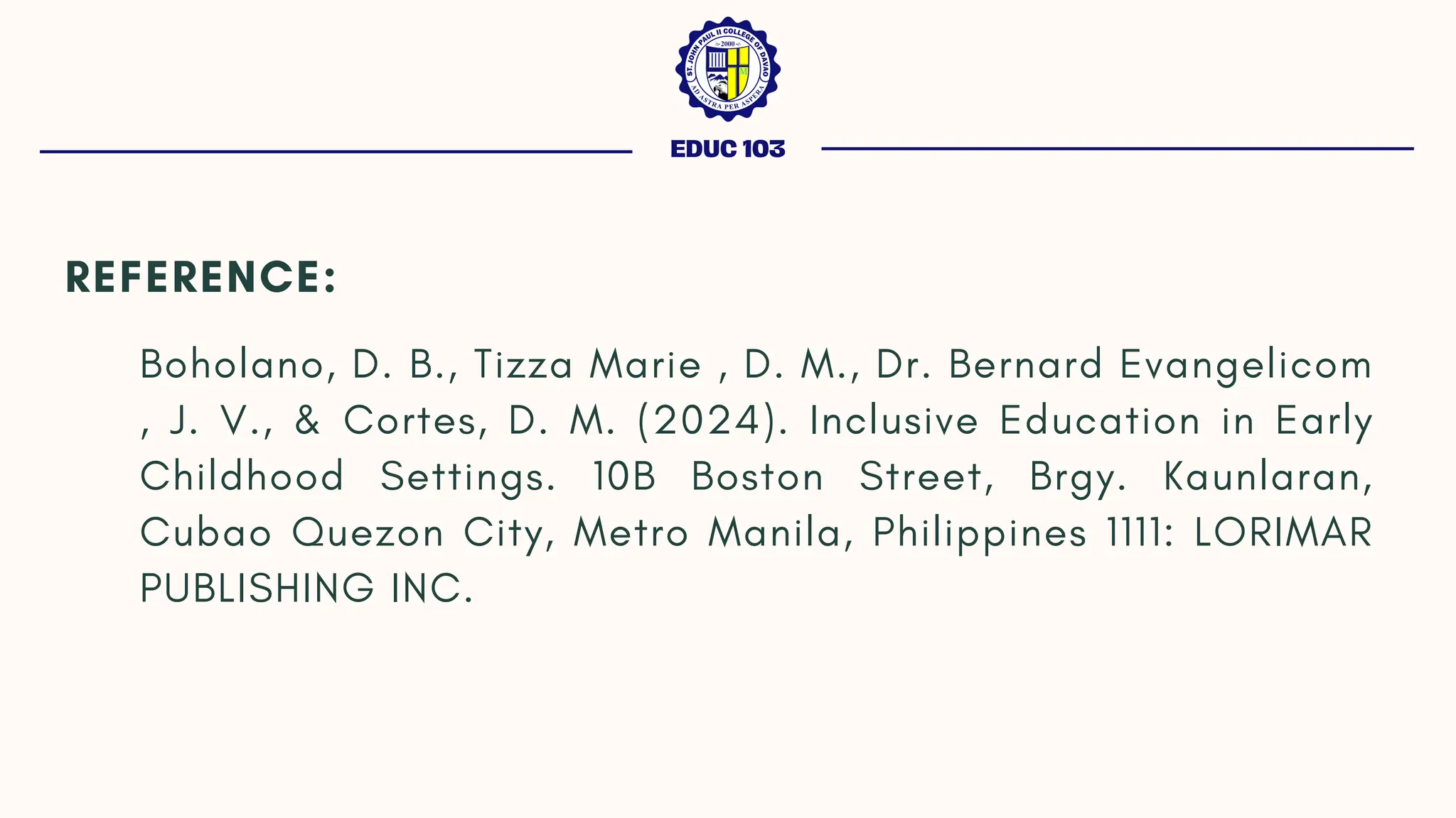 EDUC 103
REFERENCE:
Boholano, D. B., Tizza Marie , D. M., Dr. Bernard Evangelicom
, J. V., & Cortes, D. M. (2024). Inclusive Education in Early
Childhood Settings. 10B Boston Street, Brgy. Kaunlaran,
Cubao Quezon City, Metro Manila, Philippines 1111: LORIMAR
PUBLISHING INC.
 