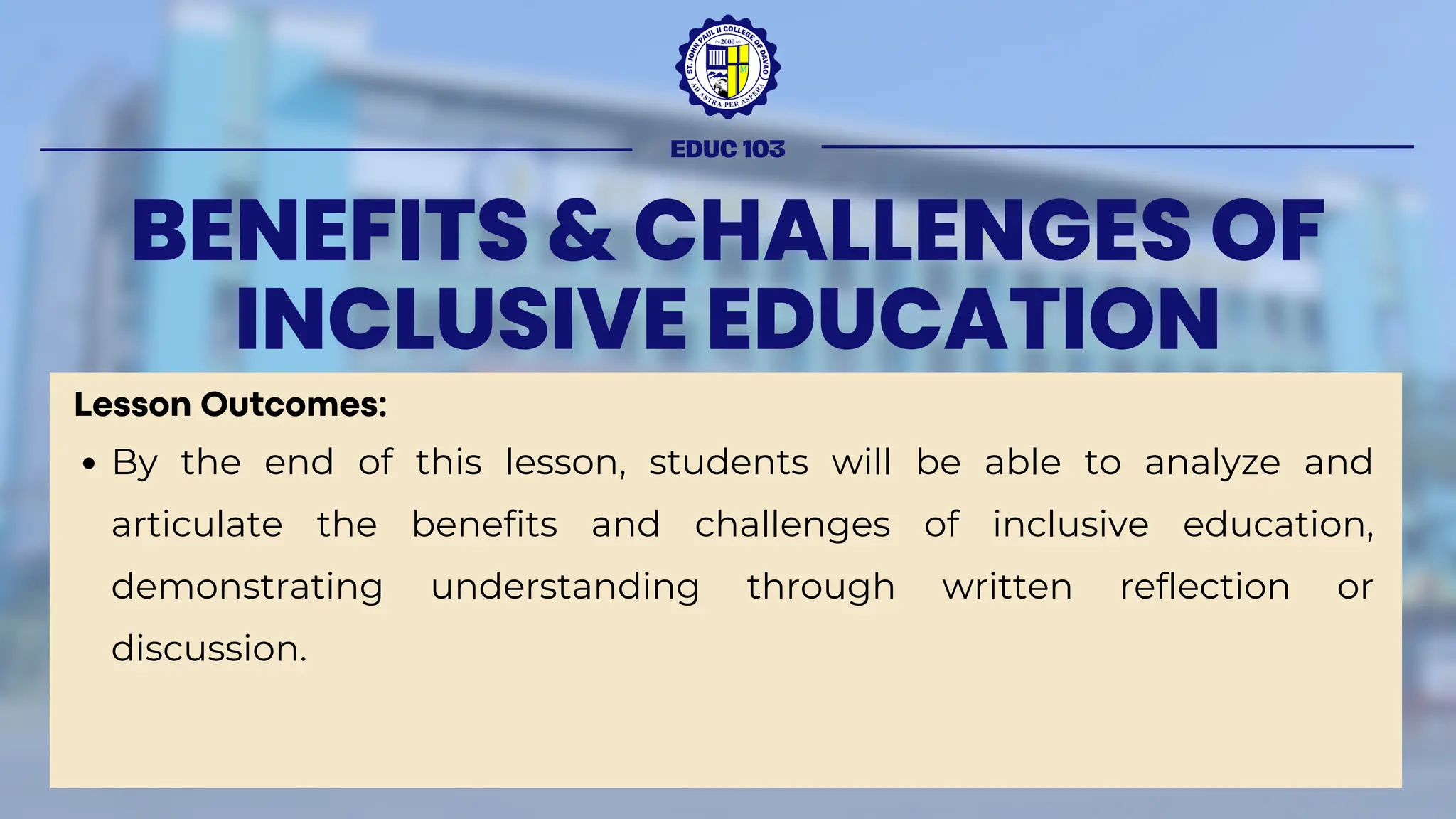 BENEFITS & CHALLENGES OF
INCLUSIVE EDUCATION
Lesson Outcomes:
By the end of this lesson, students will be able to analyze and
articulate the benefits and challenges of inclusive education,
demonstrating understanding through written reflection or
discussion.
EDUC 103
 