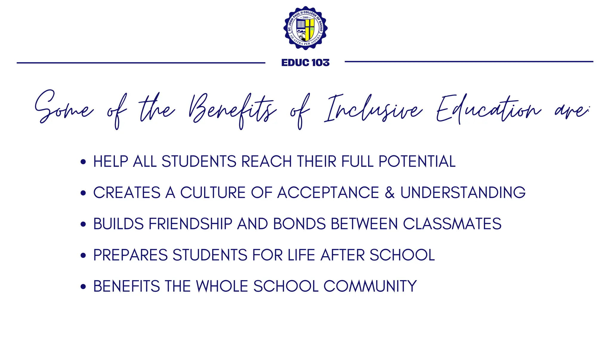 Some of the Benefits of Inclusive Education are:
EDUC 103
HELP ALL STUDENTS REACH THEIR FULL POTENTIAL
CREATES A CULTURE OF ACCEPTANCE & UNDERSTANDING
BUILDS FRIENDSHIP AND BONDS BETWEEN CLASSMATES
PREPARES STUDENTS FOR LIFE AFTER SCHOOL
BENEFITS THE WHOLE SCHOOL COMMUNITY
 