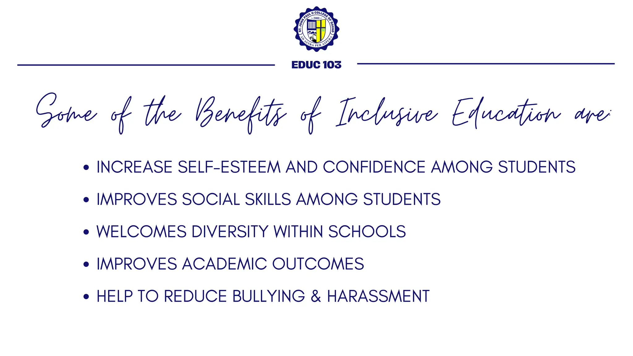 Some of the Benefits of Inclusive Education are:
EDUC 103
INCREASE SELF-ESTEEM AND CONFIDENCE AMONG STUDENTS
IMPROVES SOCIAL SKILLS AMONG STUDENTS
WELCOMES DIVERSITY WITHIN SCHOOLS
IMPROVES ACADEMIC OUTCOMES
HELP TO REDUCE BULLYING & HARASSMENT
 