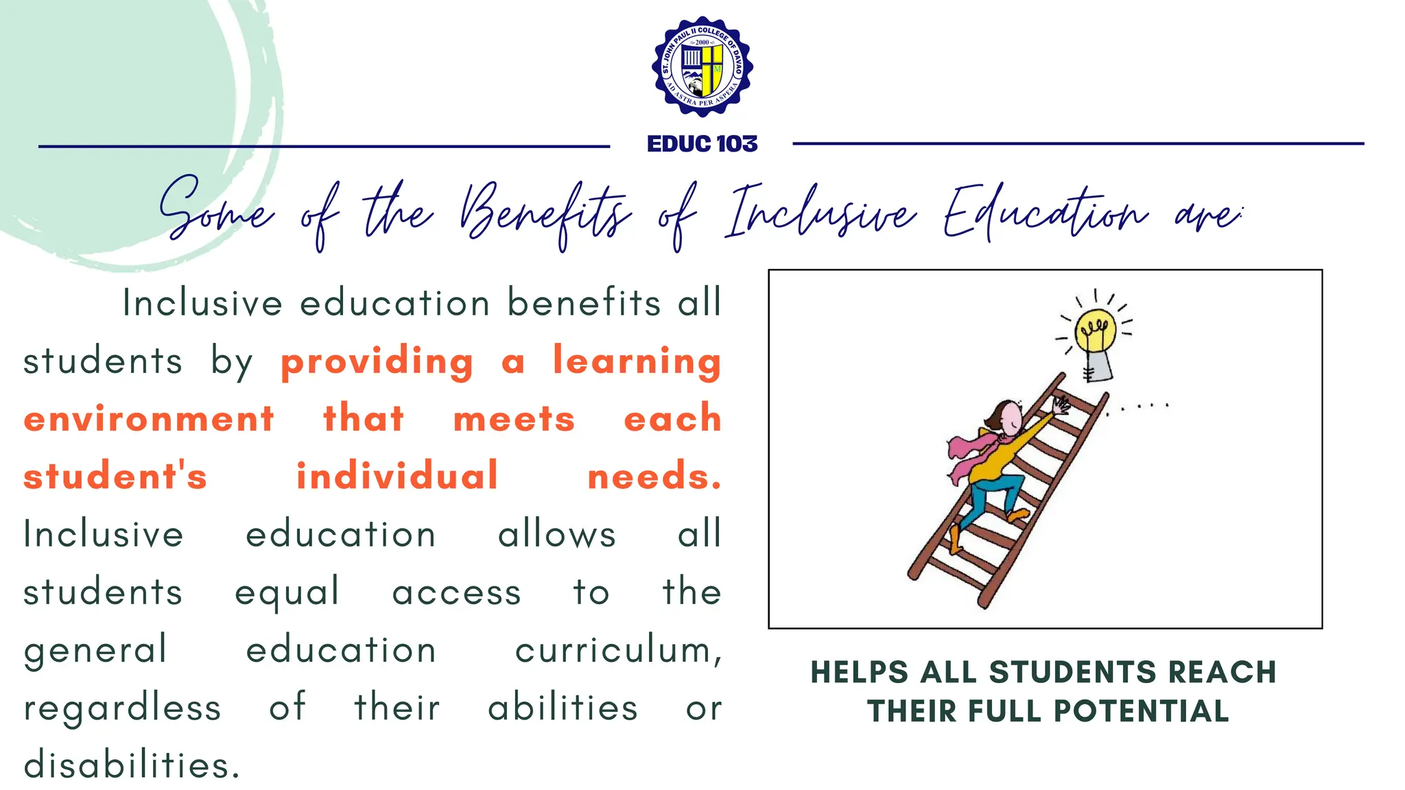Inclusive education benefits all
students by providing a learning
environment that meets each
student's individual needs.
Inclusive education allows all
students equal access to the
general education curriculum,
regardless of their abilities or
disabilities.
HELPS ALL STUDENTS REACH
THEIR FULL POTENTIAL
EDUC 103
Some of the Benefits of Inclusive Education are:
 