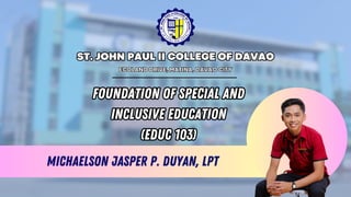 Michaelson Jasper P. Duyan, LPT
FOUNDATION OF SPECIAL AND
INCLUSIVE EDUCATION
(EDUC 103)
FOUNDATION OF SPECIAL AND
INCLUSIVE EDUCATION
(EDUC 103)
ST. JOHN PAUL II COLLEGE OF DAVAO
ST. JOHN PAUL II COLLEGE OF DAVAO
ECOLAND DRIVE, MATINA, DAVAO CITY
ECOLAND DRIVE, MATINA, DAVAO CITY
 