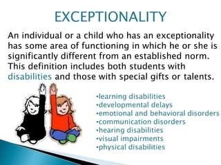 EXCEPTIONALITY
An individual or a child who has an exceptionality
has some area of functioning in which he or she is
significantly different from an established norm.
This definition includes both students with
disabilities and those with special gifts or talents.
•learning disabilities
•developmental delays
•emotional and behavioral disorders
•communication disorders
•hearing disabilities
•visual impairments
•physical disabilities
 