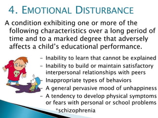 A condition exhibiting one or more of the
following characteristics over a long period of
time and to a marked degree that adversely
affects a child’s educational performance.
- Inability to learn that cannot be explained
- Inability to build or maintain satisfactory
interpersonal relationships with peers
- Inappropriate types of behaviors
- A general pervasive mood of unhappiness
- A tendency to develop physical symptoms
or fears with personal or school problems
*schizophrenia
4. EMOTIONAL DISTURBANCE
 