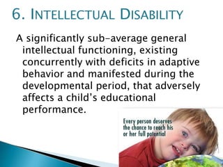 A significantly sub-average general
intellectual functioning, existing
concurrently with deficits in adaptive
behavior and manifested during the
developmental period, that adversely
affects a child’s educational
performance.
6. INTELLECTUAL DISABILITY
 