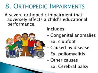 A severe orthopedic impairment that
adversely affects a child’s educational
performance.
Includes:
- Congenital anomalies
Ex. clubfoot
- Caused by disease
Ex. poliomyelitis
- Other causes
Ex. Cerebral palsy
8. ORTHOPEDIC IMPAIRMENTS
 