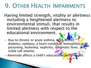 Having limited strength, vitality or alertness
including a heightened alertness to
environmental stimuli, that results in
limited alertness with respect to the
educational environment.
- Due to chronic or acute asthma, ADD, ADHD,
diabetes, epilepsy, a heart condition, hemophilia, lead
poisoning, leukemia, nephritis, rheumatic fever, and
sickle cell anemia.
- Adversely affects a child’s educational performance.
9. OTHER HEALTH IMPAIRMENTS
 